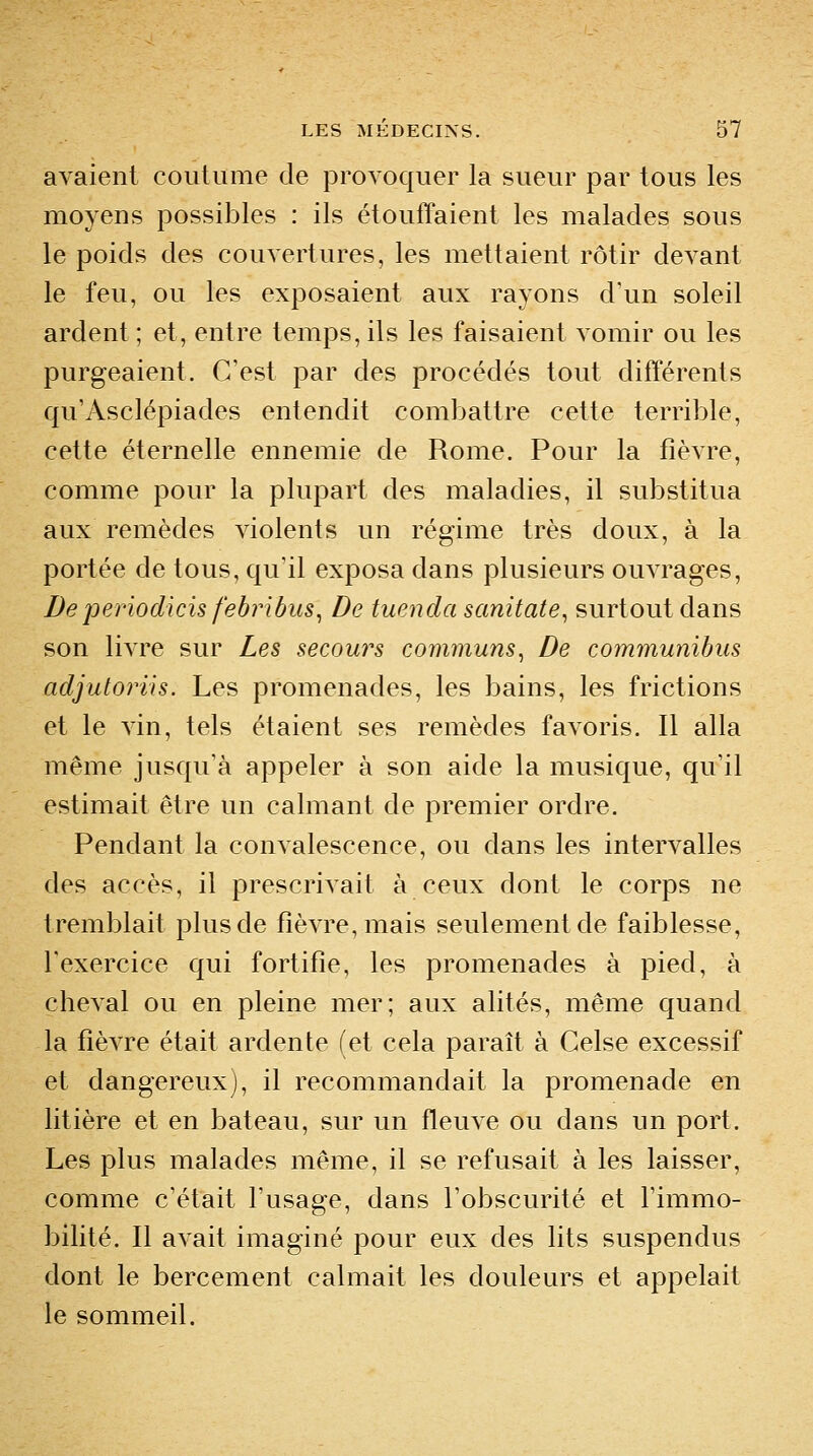 avaient coutume de provoquer la sueur par tous les moyens possibles : ils étouffaient les malades sous le poids des couvertures, les mettaient rôtir devant le feu, ou les exposaient aux rayons d'un soleil ardent ; et, entre temps, ils les faisaient vomir ou les purgeaient. C'est par des procédés tout différents qu'Asclépiades entendit combattre cette terrible, cette éternelle ennemie de Rome. Pour la fièvre, comme pour la plupart des maladies, il substitua aux remèdes Adolents un régime très doux, à la portée de tous, qu'il exposa dans plusieurs ouvrages. De periodicis febribus^ De tuenda sanitate, surtout dans son livre sur Les secours communs^ De communibus adjutoriis. Les promenades, les bains, les frictions et le vin, tels étaient ses remèdes favoris. Il alla même jusqu'à appeler à son aide la musique, qu'il estimait être un calmant de premier ordre. Pendant la convalescence, ou dans les intervalles des accès, il prescrivait à ceux dont le corps ne tremblait plus de fièvre, mais seulement de faiblesse, l'exercice qui fortifie, les promenades à pied, à cheval ou en pleine mer; aux alités, même quand la fièvre était ardente (et cela paraît à Celse excessif et dangereux), il recommandait la promenade en litière et en bateau, sur un fleuve ou dans un port. Les plus malades même, il se refusait à les laisser, comme c'était l'usage, dans l'obscurité et l'immo- bilité. Il avait imaginé pour eux des lits suspendus dont le bercement calmait les douleurs et appelait le sommeil.