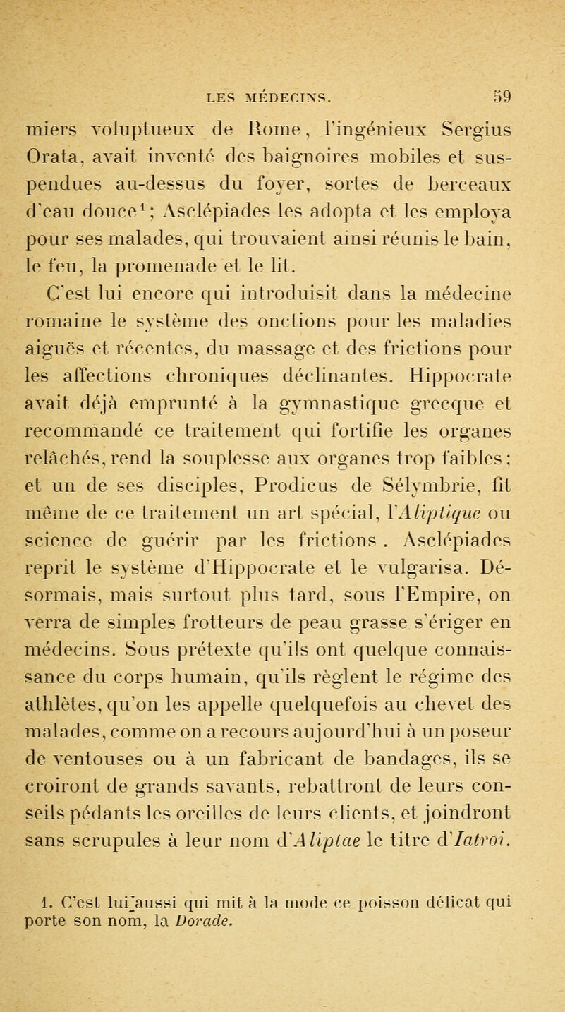 miers voluptueux de P^ome, l'ingénieux Sergius Orata, avait inventé des baignoires mobiles et sus- pendues au-dessus du foyer, sortes de berceaux d'eau douce ^; Asclépiades les adopta et les employa pour ses malades, qui trouvaient ainsi réunis le bain, le feu, la promenade et le lit. C'est lui encore qui introduisit dans la médecine romaine le système des onctions pour les maladies aiguës et récentes, du massage et des frictions pour les affections chroniques déclinantes. Hippocrate avait déjà emprunté à la gymnastique grecque et recommandé ce traitement qui fortifie les organes relâchés,rend la souplesse aux organes trop faibles; et un de ses disciples, Prodicus de Sélymbrie, fit même de ce traitement un art spécial, YAlipiique ou science de guérir par les frictions . Asclépiades reprit le système d'Hippocrate et le vulgarisa. Dé- sormais, mais surtout plus tard, sous l'Empire, on verra de simples frotteurs de peau grasse s'ériger en médecins. Sous prétexte qu'ils ont quelque connais- sance du corps humain, qu'ils règlent le régime des athlètes, qu'on les appelle quelquefois au chevet des malades, comme on a recours aujourd'hui à un poseur de ventouses ou à un fabricant de bandages, ils se croiront de grands savants, rebattront de leurs con- seils pédants les oreilles de leurs clients, et joindront sans scrupules à leur nom d'Aliptae le titre d'Iatroi. i. C'est luFaussi qui mit à la mode ce poisson délicat qui porte son nom, la Dorade.