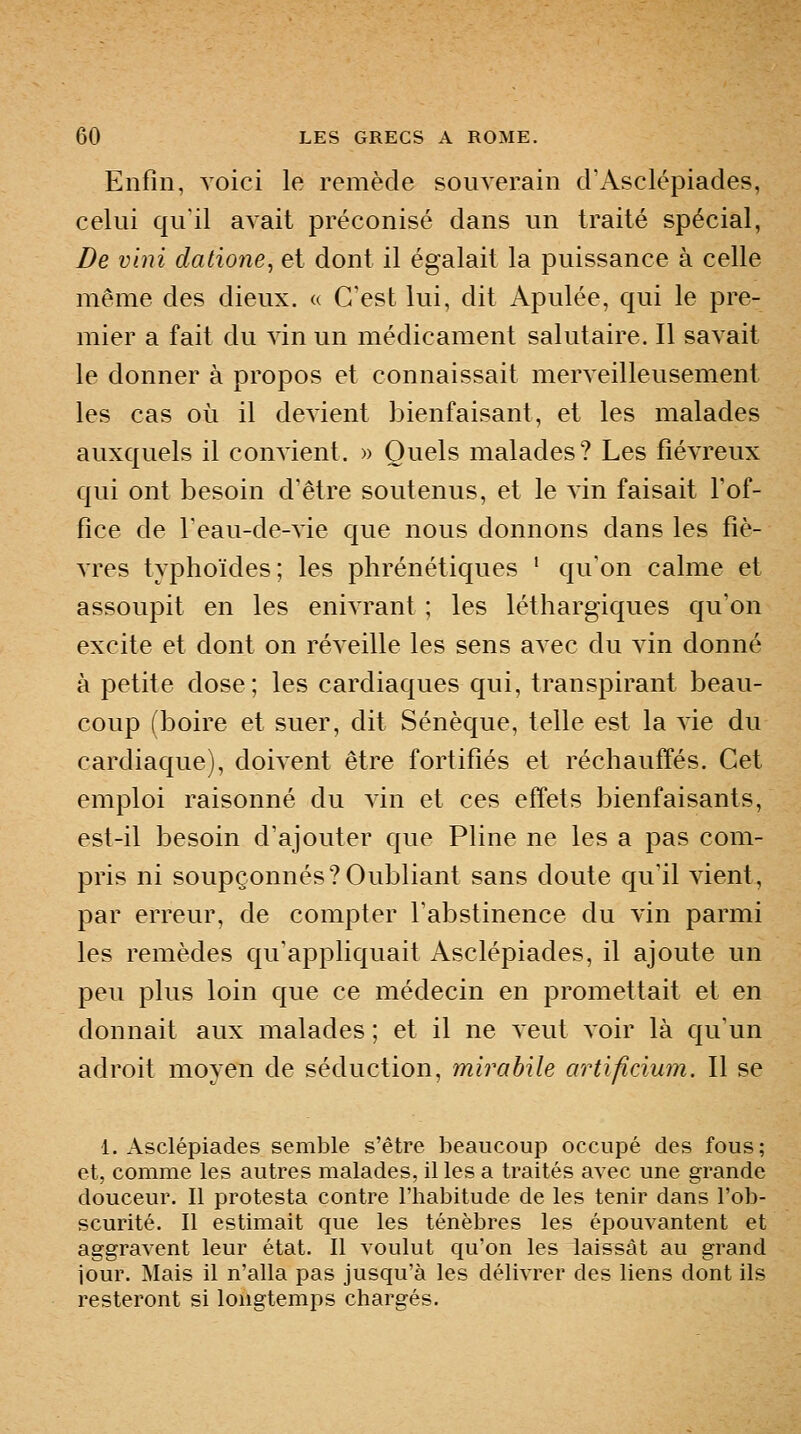 Enfin, voici le remède souverain d'Asclépiades, celui qu'il avait préconisé dans un traité spécial, De vini datione, et dont il égalait la puissance à celle même des dieux. « C'est lui, dit Apulée, qui le pre- mier a fait du vin un médicament salutaire. Il savait le donner à propos et connaissait merveilleusement les cas où il devient bienfaisant, et les malades auxquels il convient. » Quels malades? Les fiévreux qui ont besoin d'être soutenus, et le vin faisait l'of- fice de Teau-de-vie que nous donnons dans les fiè- vres typhoïdes; les phrénétiques ' qu'on calme et assoupit en les eniArant ; les léthargiques qu'on excite et dont on réveille les sens avec du vin donné à petite dose; les cardiaques qui, transpirant beau- coup (boire et suer, dit Sénèque, telle est la vie du cardiaque), doivent être fortifiés et réchaufi'és. Cet emploi raisonné du vin et ces effets bienfaisants, est-il besoin d'ajouter que Pline ne les a pas com- pris ni soupçonnés?Oubliant sans doute qu'il vient, par erreur, de compter l'abstinence du vin parmi les remèdes qu'appliquait Asclépiades, il ajoute un peu plus loin que ce médecin en promettait et en donnait aux malades ; et il ne veut voir là qu'un adroit moyen de séduction, mirabile artificium. Il se 1. Asclépiades semble s'être beaucoup occupé des fous; et, comme les autres malades, il les a traités avec une grande douceur. Il protesta contre l'habitude de les tenir dans l'ob- scurité. Il estimait que les ténèbres les épouvantent et aggravent leur état. Il voulut qu'on les laissât au grand jour. Mais il n'alla pas jusqu'à les délivrer des liens dont ils resteront si longtemps chargés.