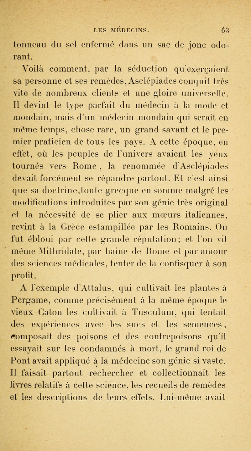 tonneau du sel enfermé dans un sac de jonc odo- rant. Voilà comment, par la séduction qu'exerçaient sa personne et ses remèdes, Asclépiades conquit très vite de nombreux clients et une gloire universelle. Il devint le type parfait du médecin à la mode et mondain, mais d'un médecin mondain qui serait en même temps, chose rare, un grand savant et le pre- mier praticien de tous les pays. A cette époque, en effet, où les peuples de l'univers avaient les yeux tournés vers Rome , la renommée d'Asclépiades devait forcément se répandre partout. Et c'est ainsi que sa doctrine,toute grecque en somme malgré les modifications introduites par son génie très original et la nécessité de se plier aux mœurs italiennes, rcA'int à la Grèce estampillée par les Romains. On fut ébloui par cette grande réputation ; et l'on vit même jMithridate, par haine de Rome et par amour des sciences médicales, tenter de la confisquer à son profit. A l'exemple d'Attalus, qui cultivait les plantes à Pergame, comme précisément à la même époque le vieux Caton les cultivait à Tusculum, qui tentait des expériences avec les sucs et les semences, composait des poisons et des contrepoisons qu'il essayait sur les condamnés à mort, le grand roi de Pont aA^ait appliqué à la médecine son génie si vaste. Il faisait partout rechercher et collectionnait les livres relatifs à cette science, les recueils de remèdes et les descriptions de leurs effets. Lui-même avait