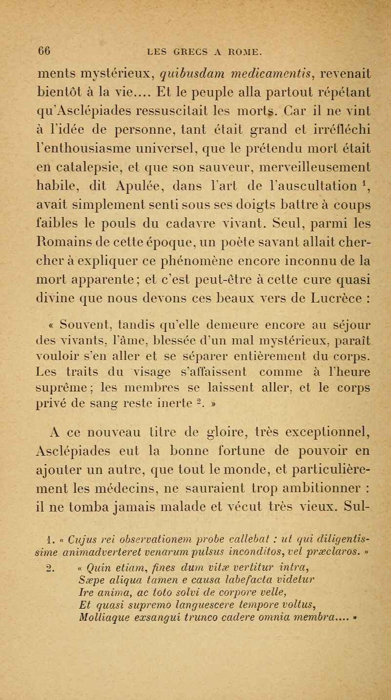 ments mystérieux, quibusdam medicamentis, revenait bientôt à la vie.... Et le peuple alla partout répétant qu'Asclépiades ressuscitait les mortg. Car il ne vint à ridée de personne, tant était grand et irréfléchi Tenthousiasme universel, que le prétendu mort était en catalepsie, et que son sauveur, merveilleusement habile, dit Apulée, dans Tart de Tauscultation ^, avait simplement senti sous ses doigts battre à coups faibles le pouls du cadavre vivant. Seul, parmi les Romains de cette époque, un poète savant allait cher- cher à expliquer ce phénomène encore inconnu de la mort apparente; et c'est peut-être à cette cure quasi divine que nous devons ces beaux vers de Lucrèce : « Souvent, tandis qu'elle demeure encore au séjour des vivants, Tàme, blessée d'un mal mystérieux, paraît vouloir s'en aller et se séparer entièrement du corps. Les traits du visage s'affaissent comme à Theure suprême ; les membres se laissent aller, et le corps privé de sang reste inerte -. » A ce nouveau titre de gloire, très exceptionnel, Asclépiades eut la bonne fortune de pouvoir en ajouter un autre, que tout le monde, et particulière- ment les médecins, ne sauraient trop ambitionner : il ne tomba jamais malade et vécut très vieux. Sul- 1. « Ciijiis rei ohservationem probe callehat : ut qui diligentis- sime animadverieret venarum pulsus inconditos, vel préeclaros. » 2. « Quin etiam, fines dum vitœ vertitur intra, Ssepe aliqua tamen e causa labefacta vxdeiur Ire anima, ac toto solvi de corpore velle, Et quasi supremo languescere tempore voltus, Molliaque exsangui trunco cadere omnia membra.... »