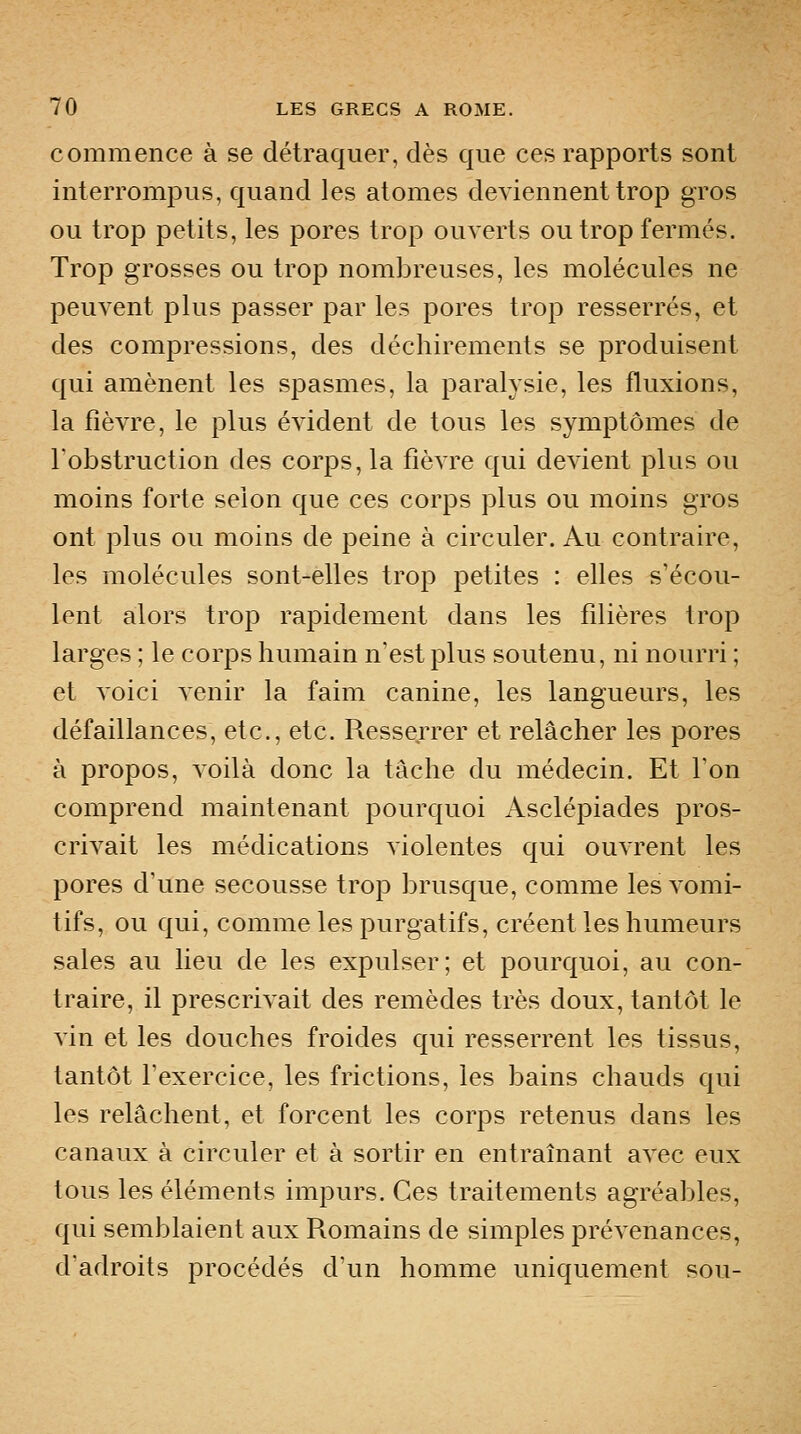 commence à se détraquer, dès que ces rapports sont interrompus, quand les atomes deviennent trop gros ou trop petits, les pores trop ouverts ou trop fermés. Trop grosses ou trop nombreuses, les molécules ne peuvent plus passer par les pores trop resserrés, et des compressions, des déchirements se produisent qui amènent les spasmes, la paralysie, les fluxions, la fièvre, le plus évident de tous les symptômes de Tobstruction des corps, la fièvre qui devient plus ou moins forte selon que ces corps plus ou moins gros ont plus ou moins de peine à circuler. Au contraire, les molécules sont-elles trop petites : elles s'écou- lent alors trop rapidement dans les fdières trop larges ; le corps humain n'est plus soutenu, ni nourri ; et voici venir la faim canine, les langueurs, les défaillances, etc., etc. Resserrer et relâcher les pores à propos, voilà donc la tâche du médecin. Et l'on comprend maintenant pourquoi Asclépiades pros- crivait les médications violentes qui ouvrent les pores d'une secousse trop brusque, comme les vomi- tifs, ou qui, comme les purgatifs, créent les humeurs sales au lieu de les expulser; et pourquoi, au con- traire, il prescrivait des remèdes très doux, tantôt le vin et les douches froides qui resserrent les tissus, tantôt l'exercice, les frictions, les bains chauds qui les relâchent, et forcent les corps retenus dans les canaux à circuler et à sortir en entraînant avec eux tous les éléments impurs. Ces traitements agréables, qui semblaient aux Romains de simples prévenances, dadroits procédés d'un homme uniquement sou-