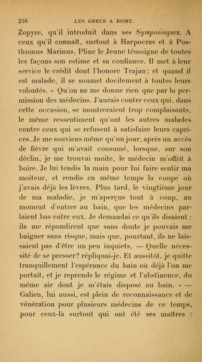 Zopyre, qu'il introduit dans ses Symposiaques. A ceux qu'il connaît, surtout à Harpocras et à Pos- thumus Marinus, Pline le Jeune témoigne de toutes les façons son estime et sa confiance. Il met à leur service le crédit dont l'honore Trajan; et quand il est malade, il se soumet docilement à toutes leurs volontés. « Qu'on ne me donne rien que par la per- mission des médecins. J'aurais contre ceux qui, dans cette occasion, se montreraient trop complaisants, le même ressentiment qu'ont les autres malades contre ceux qui se refusent à satisfaire leurs capri- ces. Je me souviens même qu'un jour, après un accès de fièvre qui m'avait consumé, lorsque, sur son déclin, je me trouvai moite, le médecin m'offrit à boire. Je lui tendis la main pour lui faire sentir ma moiteur, et rendis en même temps la coupe où j'avais déjà les lèvres. Plus tard, le vingtième jour de ma maladie, je m'aperçus tout à coup, au moment d'entrer au bain, que les médecins par- laient bas entre eux. Je demandai ce qu'ils disaient : ils me répondirent que sans doute je pouvais me baigner sans risque, mais que, pourtant, ils ne lais- saient pas d'être un peu inquiets. — Quelle néces- sité de se presser? répliquai-je. Et aussitôt, je quitte tranquillement l'espérance du bain où déjà l'on me portait, et je reprends le régime et l'abstinence, du même air dont je m'étais disposé au bain. » — Galien, lui aussi, est plein de reconnaissance et de vénération pour plusieurs médecins de ce temps, pour ceux-là surtout qui ont été ses maîtres :