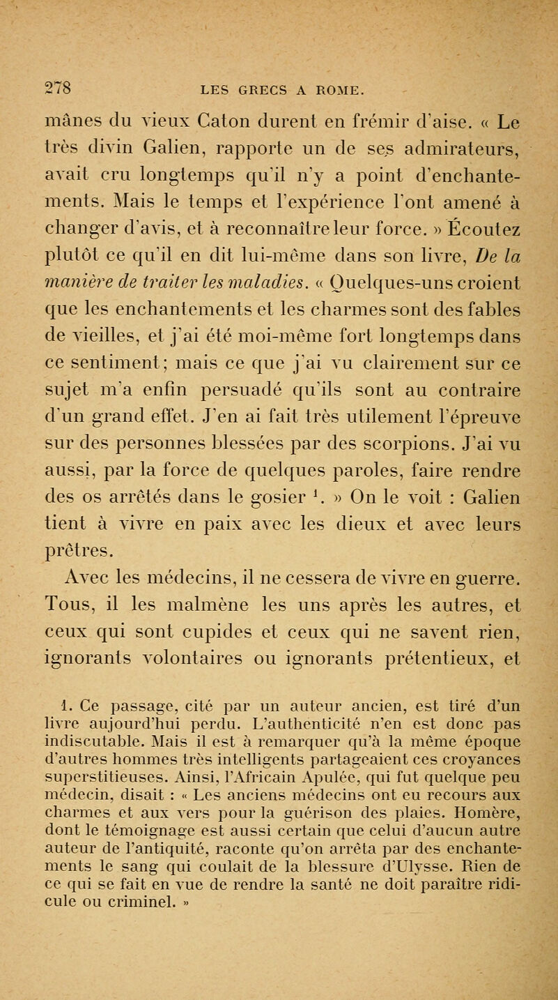 mânes du vieux Caton durent en frémir d'aise. « Le très divin Galien, rapporte un de ses admirateurs, avait cru longtemps qu'il n'y a point d'enchante- ments. Mais le temps et l'expérience l'ont amené à changer d'avis, et à reconnaître leur force. » Écoutez plutôt ce qu'il en dit lui-même dans son livre. De la manière de traiter les maladies. « Quelques-uns croient que les enchantements et les charmes sont des fables de vieilles, et j'ai été moi-même fort longtemps dans ce sentiment; mais ce que j'ai vu clairement sur ce sujet m'a enfin persuadé qu'ils sont au contraire d'un grand effet. J'en ai fait très utilement l'épreuve sur des personnes blessées par des scorpions. J'ai au aussi, par la force de quelques paroles, faire rendre des os arrêtés dans le gosier ^ » On le voit : Galien tient à vivre en paix avec les dieux et avec leurs prêtres. Avec les médecins, il ne cessera de vivre en guerre. Tous, il les malmène les uns après les autres, et ceux qui sont cupides et ceux qui ne savent rien, ignorants volontaires ou ignorants prétentieux, et 1. Ce passage, cité par un auteur ancien, est tiré d'un livre aujourd'hui perdu. L'autlienticité n'en est donc pas indiscutable. Mais il est à remarquer qu'à la même époque d'autres hommes très intelligents partageaient ces croyances superstitieuses. Ainsi, l'Africain Apulée, qui fut quelque peu médecin, disait : « Les anciens médecins ont eu recours aux charmes et aux vers pour la guérison des plaies. Homère, dont le témoignage est aussi certain que celui d'aucun autre auteur de l'antiquité, raconte qu'on arrêta par des enchante- ments le sang qui coulait de la blessure d'Ulysse. Rien de ce qui se fait en vue de rendre la santé ne doit paraître ridi- cule ou criminel. »