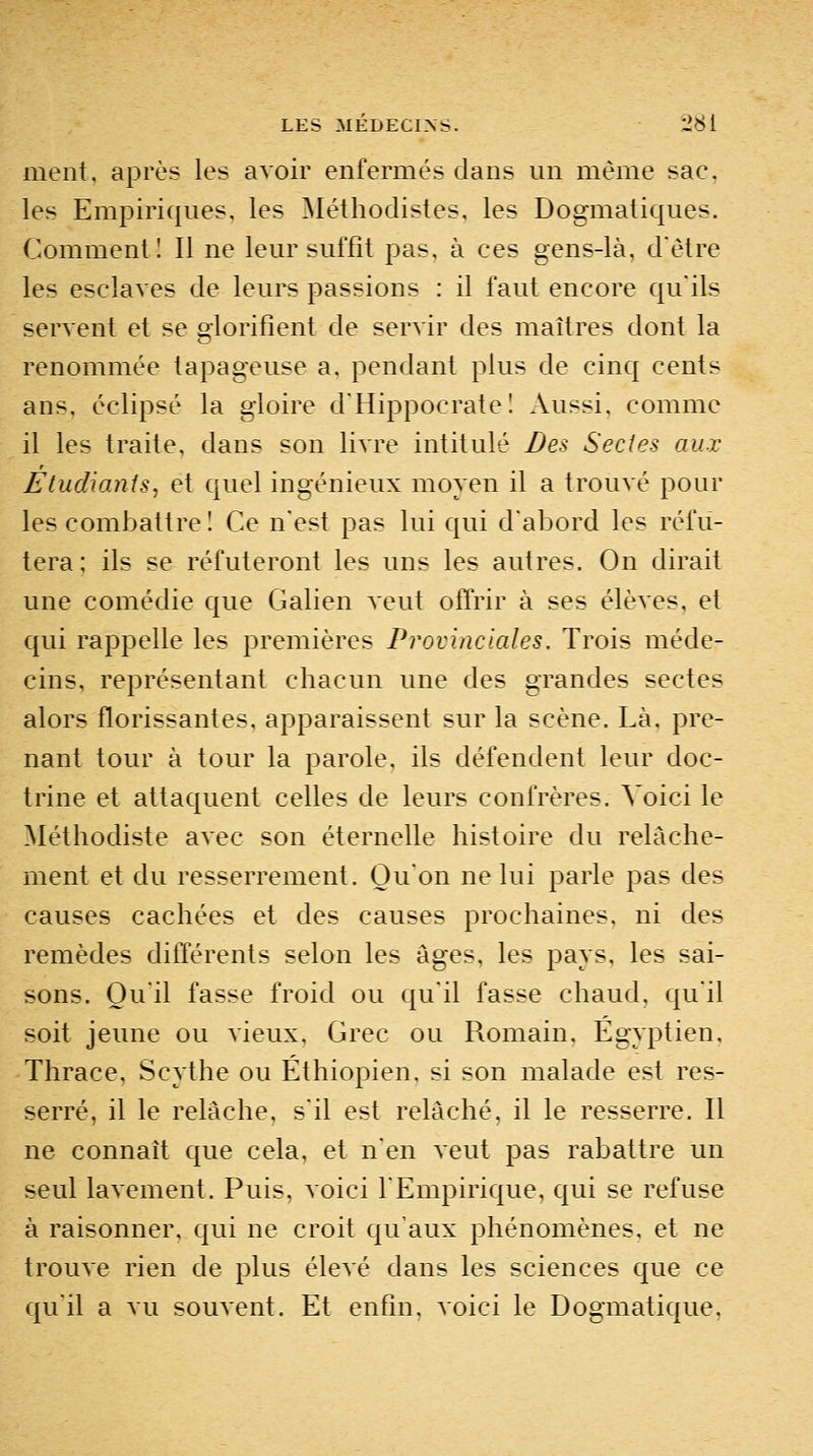 ment, après les avoir enfermés dans un même sac, les Empiriques, les Méthodistes, les Dogmatiques. Comment I II ne leur suffit pas, à ces gens-là, d'être les esclaves de leurs passions : il faut encore qu'ils servent et se glorifient de servir des maîtres dont la renommée tapageuse a, pendant plus de cinq cents ans, éclipsé la gloire d'Hippocratel Aussi, comme il les traite, dans son livre intitulé Des Sectes aux Etudiants, et quel ingénieux moyen il a trouvé pour les combattre I Ce n'est pas lui qui d'abord les réfu- tera; ils se réfuteront les uns les autres. On dirait une comédie que Galien veut offrir à ses élèves, et qui rappelle les premières Provinciales. Trois méde- cins, représentant chacun une des grandes sectes alors florissantes, apparaissent sur la scène. Là, pre- nant tour à tour la parole, ils défendent leur doc- trine et attaquent celles de leurs confrères. Voici le Méthodiste avec son éternelle histoire du relâche- ment et du resserrement. Qu'on ne lui parle pas des causes cachées et des causes prochaines, ni des remèdes différents selon les âges, les pays, les sai- sons. Qu'il fasse froid ou qu'il fasse chaud, qu'il soit jeune ou vieux, Grec ou Romain, Egyptien, Thrace, Scythe ou Éthiopien, si son malade est res- serré, il le relâche, s'il est relâché, il le resserre. Il ne connaît que cela, et n'en veut pas rabattre un seul lavement. Puis, voici l'Empirique, qui se refuse à raisonner, qui ne croit qu'aux phénomènes, et ne trouve rien de plus élevé dans les sciences que ce qu'il a vu souvent. Et enfin. Aoici le Dogmatique,