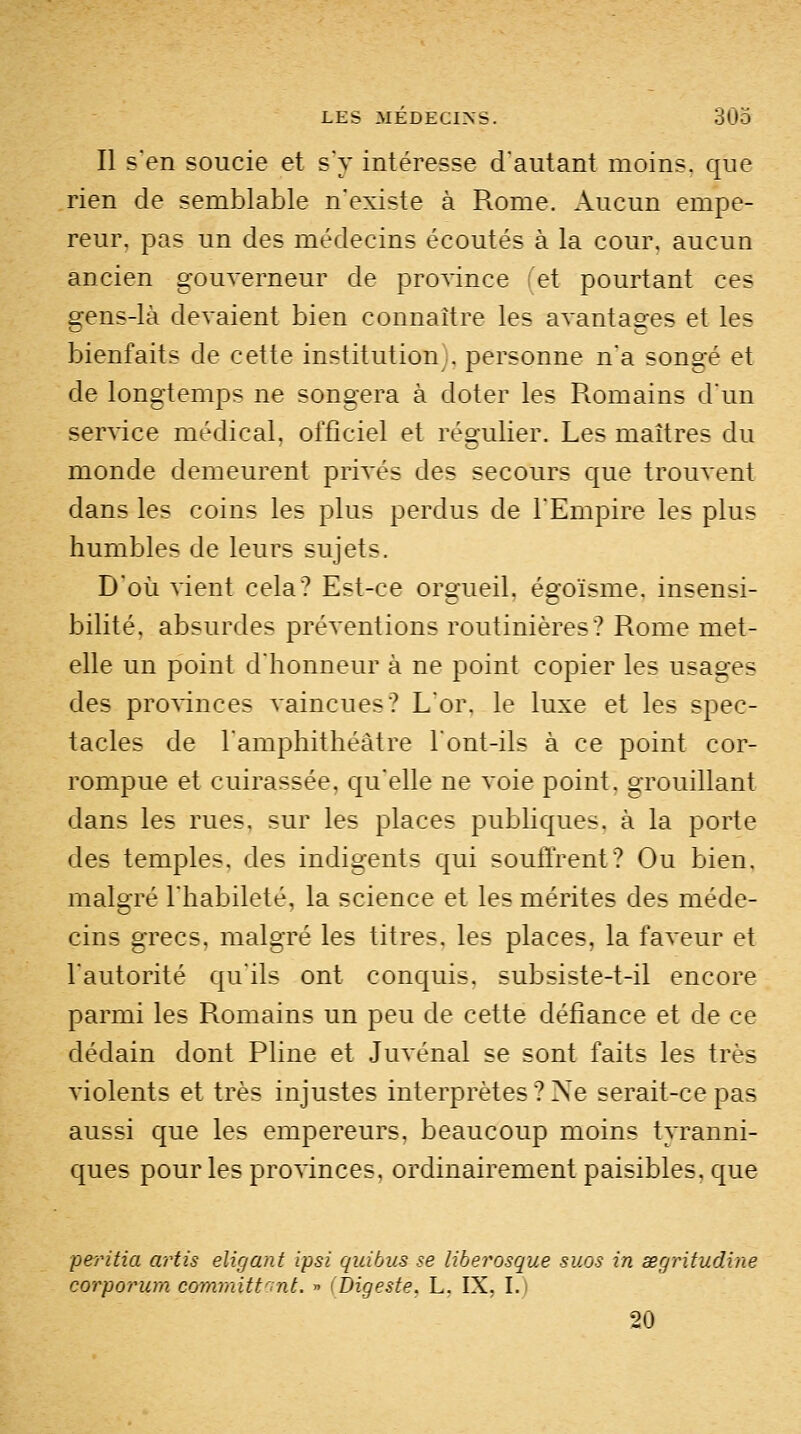 Il s'en soucie et s'y intéresse d'autant moins, que rien de semblable n'existe à Rome. Aucun empe- reur, pas un des médecins écoutés à la cour, aucun ancien gouverneur de province et pourtant ces gens-là devaient bien connaître les avantages et les bienfaits de cette institution;, personne n'a songé et de longtemps ne songera à doter les Romains d'un service médical, officiel et régulier. Les maîtres du monde demeurent privés des secours que trouvent dans les coins les plus perdus de l'Empire les plus humbles de leurs sujets. D'où vient cela? Est-ce orgueil, égoïsme. insensi- bilité, absurdes préventions routinières? Rome met- elle un point d'honneur à ne point copier les usages des provinces vaincues? L'or, le luxe et les spec- tacles de l'amphithéâtre 1ont-ils à ce point cor- rompue et cuirassée, qu'elle ne voie point, grouillant dans les rues, sur les places publiques, à la porte des temples, des indigents qui souffrent? Ou bien. malgré l'habileté, la science et les mérites des méde- cins grecs, malgré les titres, les places, la faveur et l'autorité qu'ils ont conquis, subsiste-t-il encore parmi les Romains un peu de cette défiance et de ce dédain dont Pline et Juvénal se sont faits les très violents et très injustes interprètes ? Ne serait-ce pas aussi que les empereurs, beaucoup moins tyranni- ques pour les pro^'inces, ordinairement paisibles, que 'peritia artis eligant ipsi quitus se liberosque sues in œgritudine corporum committont. » {Digeste. L. IX, I.) 20