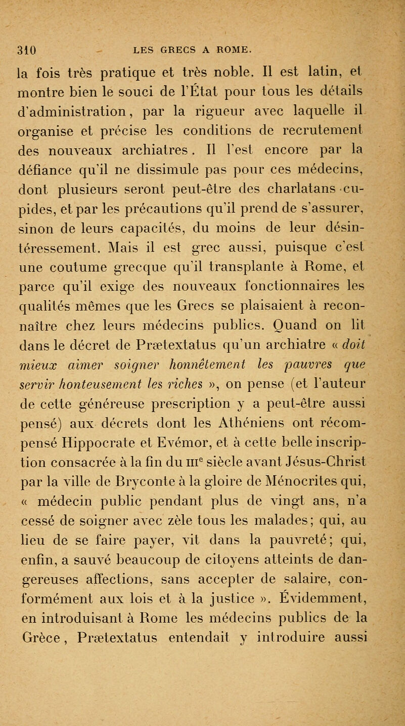 la fois très pratique et très noble. Il est latin, et montre bien le souci de l'État pour tous les détails d'administration, par la rigueur avec laquelle il organise et précise les conditions de recrutement des nouveaux archiatres. Il l'est encore par la défiance qu'il ne dissimule pas pour ces médecins, dont plusieurs seront peut-être des charlatans cu- pides, et par les précautions qu'il prend de s'assurer, sinon de leurs capacités, du moins de leur désin- téressement. Mais il est grec aussi, puisque c'est une coutume grecque qu'il transplante à Rome, et parce qu'il exige des nouveaux fonctionnaires les qualités mêmes que les Grecs se plaisaient à recon- naître chez leurs médecins publics. Quand on lit dans le décret de Prsetextatus qu'un archiatre « doit mieux aimer soigner honnêtement les pauvres que servir honteusement les riches », on pense (et l'auteur de cette généreuse prescription y a peut-être aussi pensé) aux décrets dont les Athéniens ont récom- pensé Hippocrate et Evémor, et à cette belle inscrip- tion consacrée à la fin du iii^ siècle avant Jésus-Christ par la ville de Bryconte à la gloire de Ménocrites qui, « médecin public pendant plus de vingt ans, n'a cessé de soigner avec zèle tous les malades; qui, au lieu de se faire payer, vit dans la pauvreté; qui, enfin, a sauvé beaucoup de citoyens atteints de dan- gereuses affections, sans accepter de salaire, con- formément aux lois et à la justice ». Évidemment, en introduisant à Rome les médecins publics de la Grèce, Prsetextatus entendait y introduire aussi