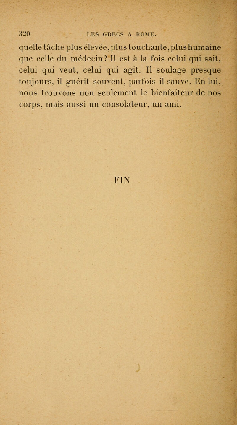 quelle tâche plus élevée, plus touchante, plus humaine que celle du médecin? Il est à la fois celui qui sait, celui qui veut, celui qui agit. Il soulage presque toujours, il guérit souvent, parfois il sauve. En lui, nous trouvons non seulement le bienfaiteur de nos corps, mais aussi un consolateur, un ami. FIN