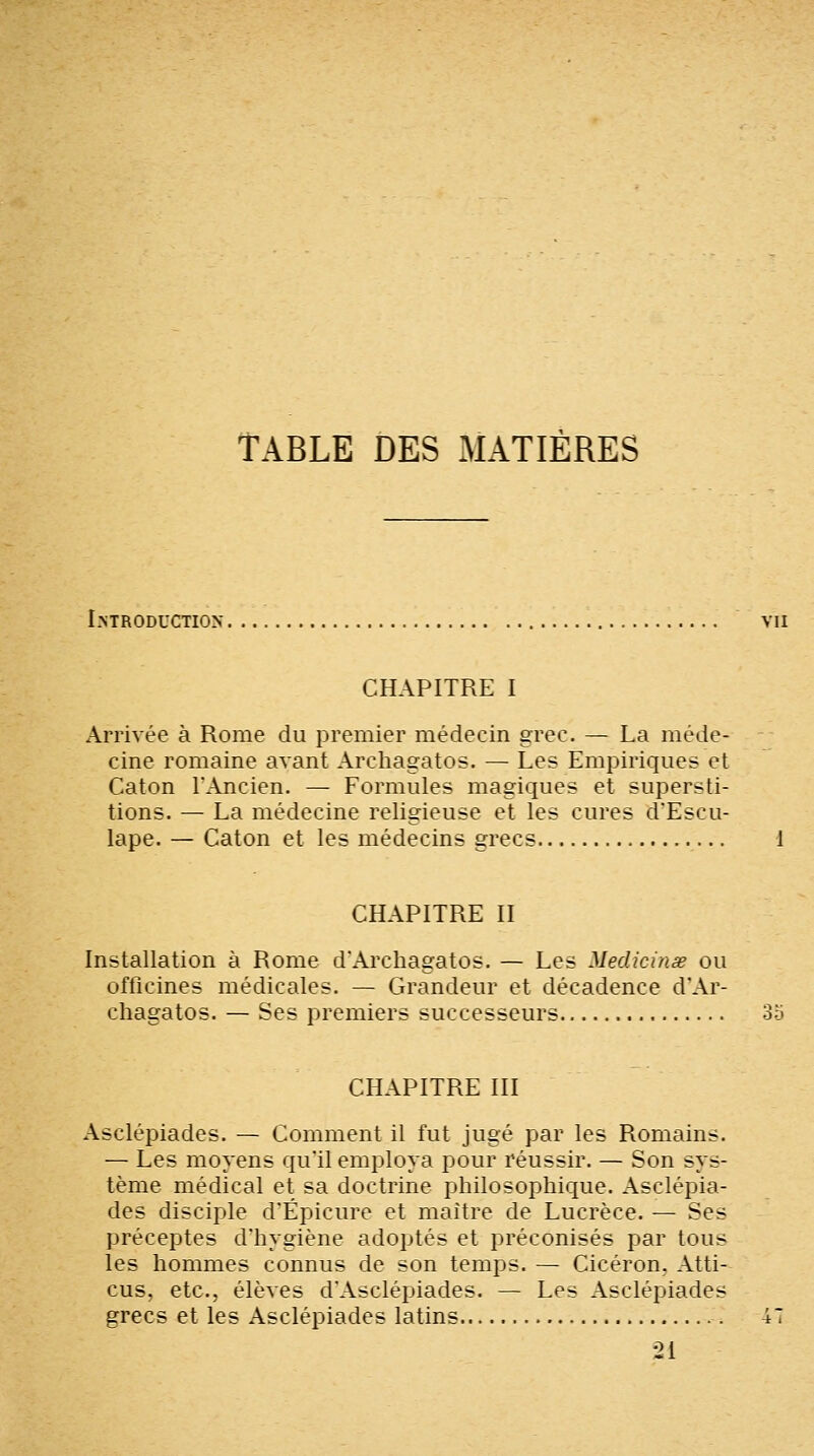 TABLE DES MATIÈRES Introduction vu CHAPITRE I Arrivée à Rome du premier médecin grec. — La méde- cine romaine avant Archagatos. — Les Empiriques et Caton l'Ancien. — Formules magiques et supersti- tions. — La médecine religieuse et les cures d'Escu- lape. — Caton et les médecins grecs CHAPITRE II Installation à Rome d'Archagatos. — Les Medicinse ou officines médicales. — Grandeur et décadence d'Ar- chagatos. — Ses premiers successeurs 35 CHAPITRE III Asclépiades. — Comment il fut jugé par les Romains. — Les moyens qu'il employa pour réussir. — Son sys- tème médical et sa doctrine philosophique. Asclépia- des disciple d'Épicure et maître de Lucrèce. — Ses préceptes d'hygiène adoptés et préconisés par tous les hommes connus de son temps. — Cicéron, Atti- cus, etc., élèves d'Asclépiades. — Les Asclépiades grecs et les Asclépiades latins 47 21