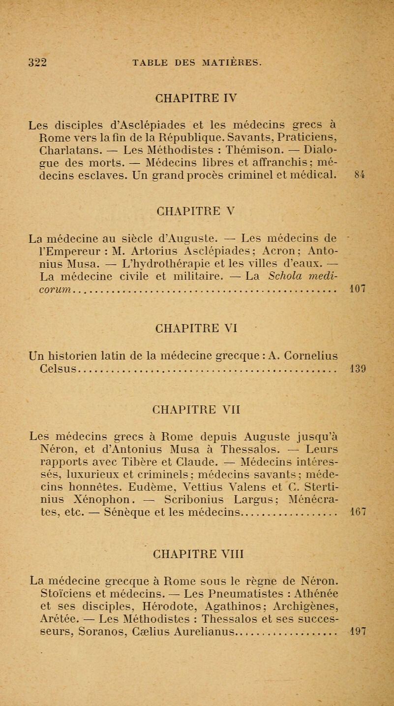 CHAPITRE IV Les disciples d'Asclépiades et les médecins grecs à Rome vers lafm de la République. Savants, Praticiens, Charlatans. — Les Méthodistes : Thémison. — Dialo- gue des morts. — Médecins libres et affranchis; mé- decins esclaves. Un grand procès criminel et médical. CHAPITRE V La médecine au siècle d'Auguste. — Les médecins de ■ TEmpereur : M. Artorius Asclépiades ; Acron ; Anto- nius Musa. — L'hydrothérapie et les villes d'eaux. — La médecine civile et militaire. — La Schola medi- corum 107 CHAPITRE VI Un historien latin de la médecine grecque : A. Cornélius Celsus 139 CHAPITRE VII Les médecins grecs à Rome depuis Auguste jusqu'à Néron, et d'Antonius Musa à Thessalos. — Leurs rapports avec Tibère et Claude. — Médecins intéres- sés, luxurieux et criminels ; médecins savants ; méde- cins honnêtes. Eudème, Vettius Valens et C. Sterti- nius Xénophon. — Scribonius Largus; Ménécra- tes, etc. — Sénèque et les médecins 167 CHAPITRE VIII La médecine grecque à Rome sous le règne de Néron. Stoïciens et médecins. — Les Pneumatistes : Athénée et ses disciples. Hérodote, Agathinos: Archigènes, Arétée. — Les Méthodistes : Thessalos et ses succes- seurs, Soranos, Ceelius Aurelianus 197