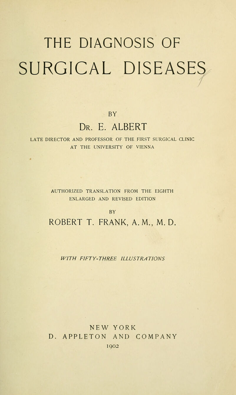 THE DIAGNOSIS OF SURGICAL DISEASES BY Dr. E. ALBERT LATE DIRECTOR AND PROFESSOR OF THE FIRST SURGICAL CLINIC AT THE UNIVERSITY OF VIENNA AUTHORIZED TRANSLATION FROM THE EIGHTH ENLARGED AND REVISED EDITION BY ROBERT T. FRANK, A.M., M. D, WITH FIFTY-THREE ILLUSTRATIONS NEW YORK D. APPLETON AND COMPANY 1902