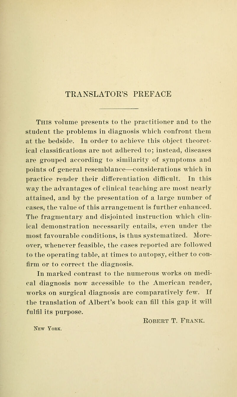 TRANSLATOR'S PREFACE This volume presents to the practitioner and to the student the problems in diagnosis which confront them at the bedside. In order to achieve this object theoret- ical classifications are not adhered to; instead, diseases are grouped according to similarity of symptoms and points of general resemblance—considerations which in practice render their differentiation difficult. In this way the advantages of clinical teaching are most nearly attained, and by the presentation of a large number of cases, the value of this arrangement is further enhanced. The fragmentary and disjointed instruction which clin- ical demonstration necessarily entails, even under the most favourable conditions, is thus systematized. More- over, whenever feasible, the cases reported are followed to the operating table, at times to autopsy, either to con- firm or to correct the diagnosis. In marked contrast to the numerous works on medi- cal diagnosis now accessible to the American reader, works on surgical diagnosis are comparatively few. If the translation of Albert's book can fill this gap it will fulfil its purpose. Robert T. Frank. New York.