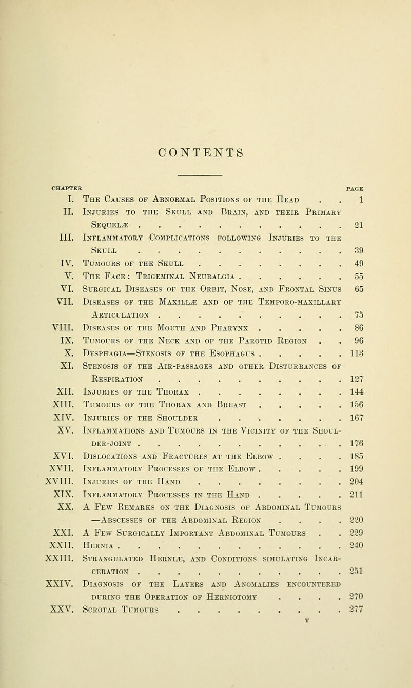 CONTENTS CHAPTER PAGE I. The Causes of Abnormal Positions of the Head . . 1 II. Injuries to the Skull and Brain, and their Primary SequeluE 21 III. Inflammatory Complications following Injuries to the Skull 39 IV. Tumours of the Skull 49 V. The Face : Trigeminal Neuralgia 55 VI. Surgical Diseases of the Orbit, Nose, and Frontal Sinus 65 VII. Diseases of the Maxillae and of the Temporo-maxillary Articulation 75 VIII. Diseases of the Mouth and Pharynx 86 IX. Tumours of the Neck and of the Parotid Region . . 96 X. Dysphagia—Stenosis of the Esophagus 113 XL Stenosis of the Air-passages and other Disturbances of Respiration 127 XII. Injuries of the Thorax 144 XIII. Tumours of the Thorax and Breast 156 XIV. Injuries of the Shoulder 167 XV. Inflammations and Tumours in the Vicinity of the Shoul- der-joint 176 XVI. Dislocations and Fractures at the Elbow .... 185 XVII. Inflammatory Processes of the Elbow . . . . . 199 XV111. Injuries of the Hand 204 XIX. Inflammatory Processes in the Hand . „ . . .211 XX. A Few Remarks on the Diagnosis of Abdominal Tumours —Abscesses of the Abdominal Region .... 220 XXI. A Few Surgically Important Abdominal Tumours . . 229 XXII. Hernia . 240 XXIII. Strangulated Hernia, and Conditions simulating Incar- ceration 251 XXIV. Diagnosis of the Layers and Anomalies encountered during the Operation of Herniotomy „ 270 XXV. Scrotal Tumours 277