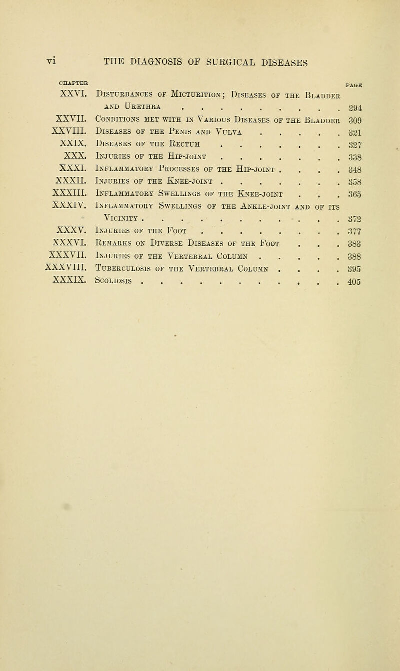 CHAPTER pAGE XXVI. Disturbances of Micturition; Diseases of the Bladder and Urethra 294 XXVII. Conditions met with in Various Diseases of the Bladder 309 XXVIII. Diseases of the Penis and Vulva 321 XXIX. Diseases of the Rectum 327 XXX. Injuries of the Hip-joint 338 XXXI. Inflammatory Processes of the Hip-joint .... 348 XXXII. Injuries of the Knee-joint 358 XXXIII. Inflammatory Swellings of the Knee-joint . . . 365 XXXIV. Inflammatory Swellings of the Ankle-joint and of its Vicinity 372 XXXV. Injuries of the Foot 377 XXXVI. Remarks on Diverse Diseases of the Foot . . . 383 XXXVII. Injuries of the Vertebral Column 388 XXXVIII. Tuberculosis of the Vertebral Column .... 395 XXXIX. Scoliosis 405