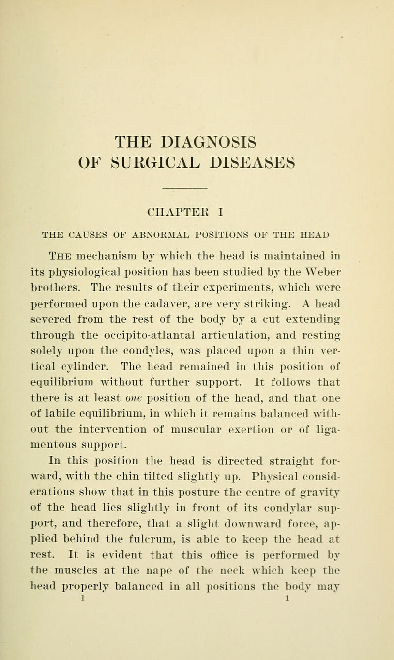 THE DIAGNOSIS OF SURGICAL DISEASES CHAPTEE I THE CAUSES OF ABNORMAL POSITIONS OF THE HEAD The mechanism by which the head is maintained in its physiological position has been studied by the Weber brothers. The results of their experiments, which were performed upon the cadaver, are very striking. A head severed from the rest of the body by a cut extending through the occipito-atlantal articulation, and resting solely upon the condyles, was placed upon a thin ver- tical cylinder. The head remained in this position of equilibrium without further support. It follows that there is at least one position of the head, and that one of labile equilibrium, in which it remains balanced with- out the intervention of muscular exertion or of liga- mentous support. In this position the head is directed straight for- ward, with the chin tilted slightly up. Physical consid- erations show that in this posture the centre of gravity of the head lies slightly in front of its condylar sup- port, and therefore, that a slight downward force, ap- plied behind the fulcrum, is able to keep the head at rest. It is evident that this office is performed by the muscles at the nape of the neck which keep the head properly balanced in all positions the body may