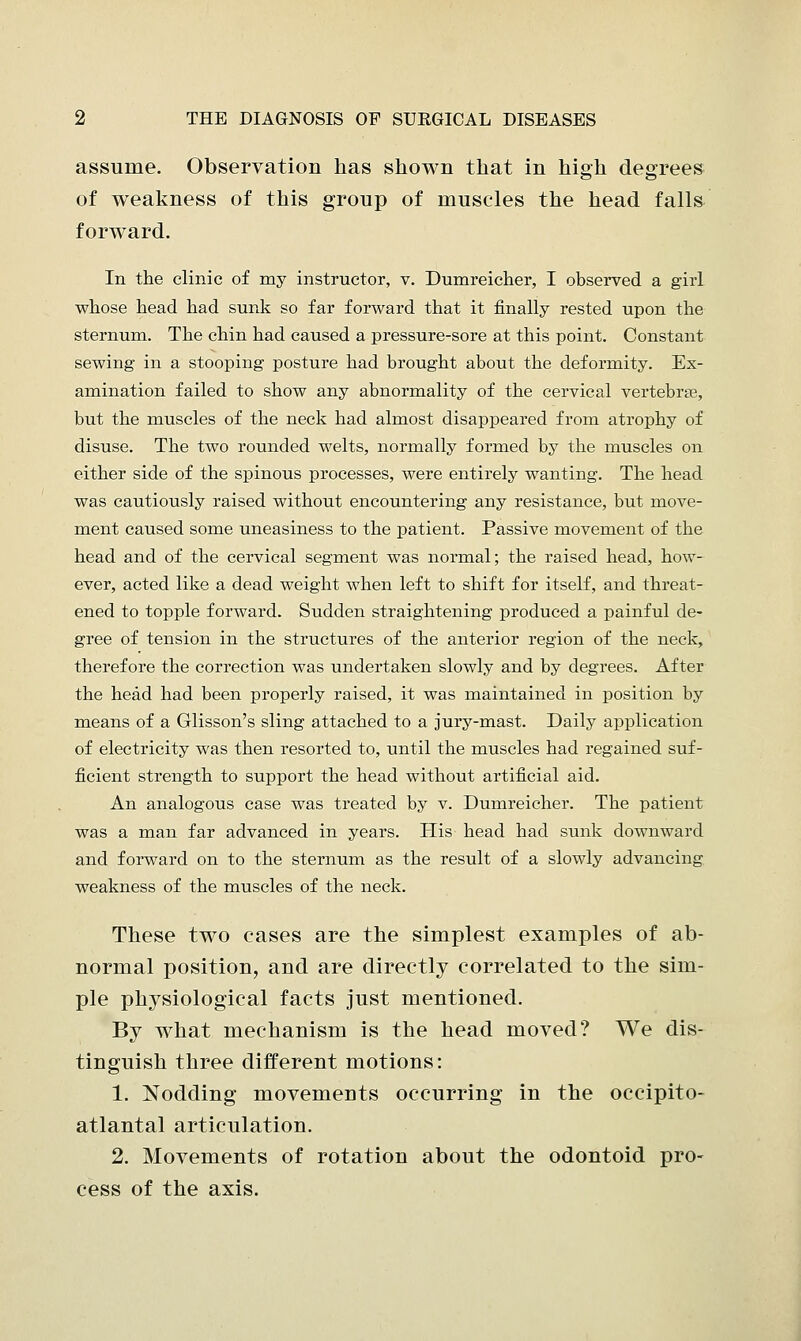 assume. Observation has shown that in high degrees of weakness of this group of muscles the head falls forward. In the clinic of my instructor, v. Dumreicher, I observed a girl whose head had sunk so far forward that it finally rested upon the sternum. The chin had caused a pressure-sore at this point. Constant sewing in a stooping posture had brought about the deformity. Ex- amination failed to show any abnormality of the cervical vertebra?, but the muscles of the neck had almost disappeared from atrophy of disuse. The two rounded welts, normally formed by the muscles on either side of the spinous processes, were entirely wanting. The head was cautiously raised without encountering any resistance, but move- ment caused some uneasiness to the patient. Passive movement of the head and of the cervical segment was normal; the raised head, how- ever, acted like a dead weight when left to shift for itself, and threat- ened to topple forward. Sudden straightening produced a painful de- gree of tension in the structures of the anterior region of the neck, therefore the correction was undertaken slowly and by degrees. After the head had been properly raised, it was maintained in position by means of a Glisson's sling attached to a jury-mast. Daily application of electricity was then resorted to, until the muscles had regained suf- ficient strength to support the head without artificial aid. An analogous case was treated by v. Dumreicher. The patient was a man far advanced in years. His head had sunk downward and forward on to the sternum as the result of a slowly advancing weakness of the muscles of the neck. These two cases are the simplest examples of ab- normal position, and are directly correlated to the sim- ple physiological facts just mentioned. By what mechanism is the head moved? We dis- tinguish three different motions: 1. Nodding movements occurring in the occipito- atlantal articulation. 2. Movements of rotation about the odontoid pro- cess of the axis.