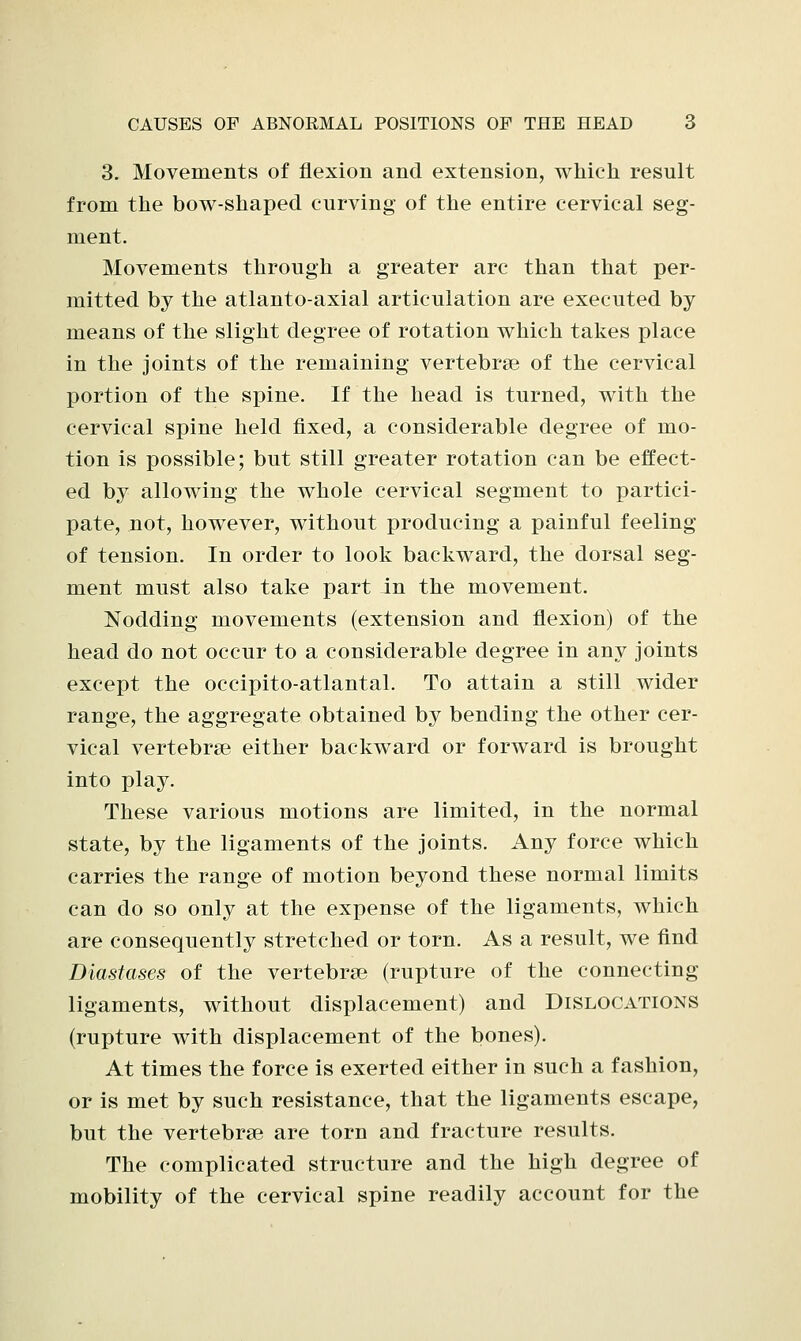 3. Movements of flexion and extension, which result from the bow-shaped curving of the entire cervical seg- ment. Movements through a greater arc than that per- mitted by the atlanto-axial articulation are executed by means of the slight degree of rotation which takes place in the joints of the remaining vertebrae of the cervical portion of the spine. If the head is turned, with the cervical spine held fixed, a considerable degree of mo- tion is possible; but still greater rotation can be effect- ed by allowing the whole cervical segment to partici- pate, not, however, without producing a painful feeling of tension. In order to look backward, the dorsal seg- ment must also take part in the movement. Nodding movements (extension and flexion) of the head do not occur to a considerable degree in any joints except the occipito-atlantal. To attain a still wider range, the aggregate obtained by bending the other cer- vical vertebrae either backward or forward is brought into play. These various motions are limited, in the normal state, by the ligaments of the joints. Any force which carries the range of motion beyond these normal limits can do so only at the expense of the ligaments, which are consequently stretched or torn. As a result, we find Diastases of the vertebrae (rupture of the connecting ligaments, without displacement) and Dislocations (rupture with displacement of the bones). At times the force is exerted either in such a fashion, or is met by such resistance, that the ligaments escape, but the vertebrae are torn and fracture results. The complicated structure and the high degree of mobility of the cervical spine readily account for the