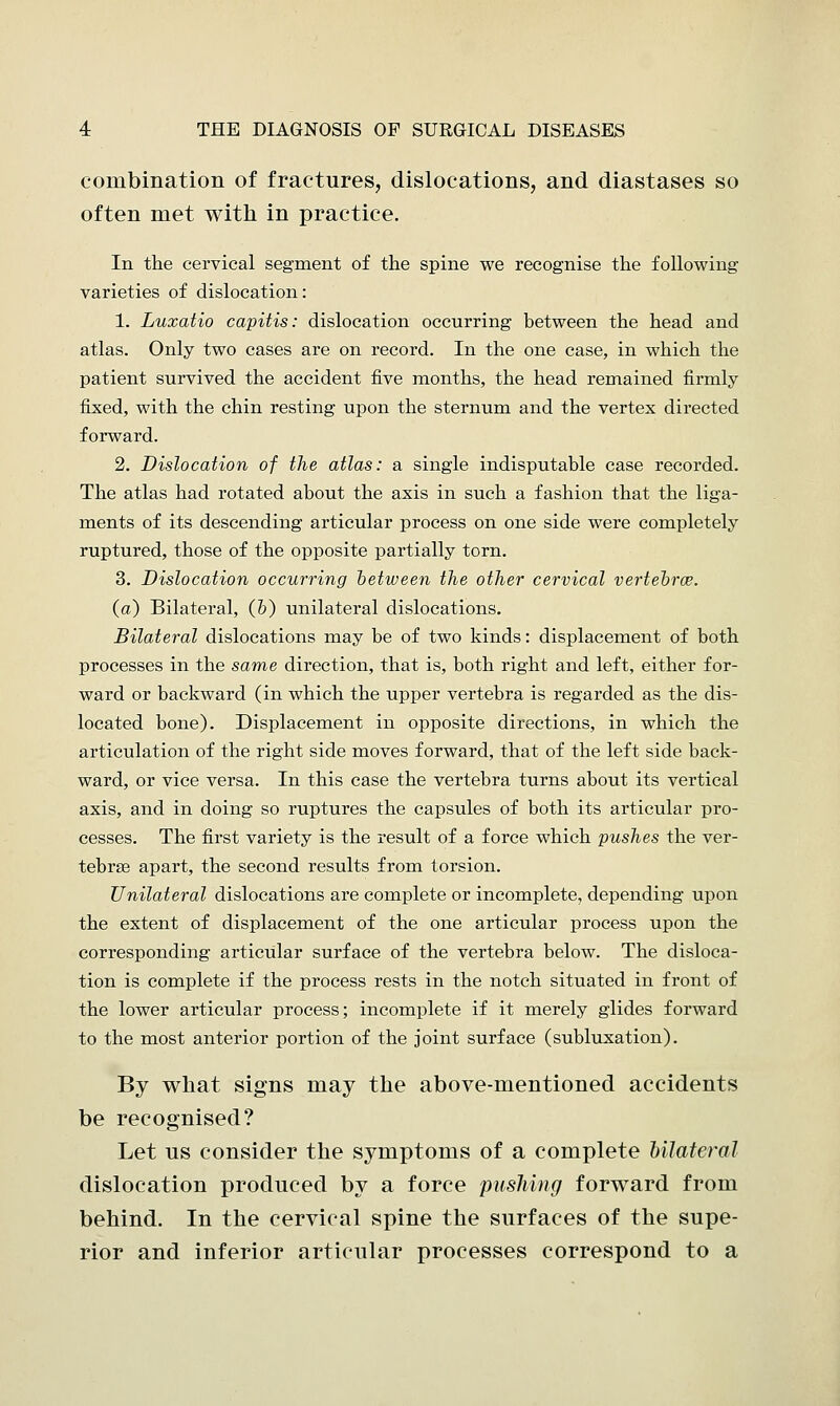 combination of fractures, dislocations, and diastases so often met with in practice. In the cervical segment of the spine we recognise the following varieties of dislocation: 1. Luxatio capitis: dislocation occurring between the head and atlas. Only two cases are on record. In the one case, in which the patient survived the accident five months, the head remained firmly fixed, with the chin resting upon the sternum and the vertex directed forward. 2. Dislocation of the atlas: a single indisputable case recorded. The atlas had rotated about the axis in such a fashion that the liga- ments of its descending articular process on one side were completely ruptured, those of the opposite partially torn. 3. Dislocation occurring between the other cervical vertebrae, (a) Bilateral, (b) unilateral dislocations. Bilateral dislocations may be of two kinds: displacement of both processes in the same direction, that is, both right and left, either for- ward or backward (in which the upper vertebra is regarded as the dis- located bone). Displacement in opposite directions, in which the articulation of the right side moves forward, that of the left side back- ward, or vice versa. In this case the vertebra turns about its vertical axis, and in doing so ruptures the capsules of both its articular pro- cesses. The first variety is the result of a force which pushes the ver- tebrae apart, the second results from torsion. Unilateral dislocations are complete or incomplete, depending upon the extent of displacement of the one articular process upon the corresponding articular surface of the vertebra below. The disloca- tion is complete if the process rests in the notch situated in front of the lower articular process; incomplete if it merely glides forward to the most anterior portion of the joint surface (subluxation). By what signs may the above-mentioned accidents be recognised? Let us consider the symptoms of a complete bilateral dislocation produced by a force pushing forward from behind. In the cervical spine the surfaces of the supe- rior and inferior articular processes correspond to a