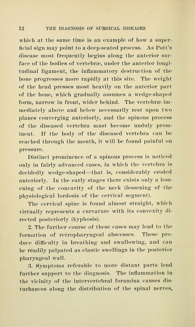 which at the same time is an example of how a super- ficial sign may point to a deep-seated process. As Pott's disease most frequently begins along the anterior sur- face of the bodies of vertebrae, under the anterior longi- tudinal ligament, the inflammatory destruction of the bone progresses more rapidly at this site. The weight of the head presses most heavily on the anterior part of the bone, which gradually assumes a wedge-shaped form, narrow in front, wider behind. The vertebrae im- mediately above and below necessarily rest upon two planes converging anteriorly, and the spinous process of the diseased vertebra must become unduly prom- inent. If the body of the diseased vertebra can be reached through the mouth, it will be found painful on pressure. Distinct prominence of a spinous process is noticed only in fairly advanced cases, in which the vertebra is decidedly wedge-shaped—that is, considerably eroded anteriorly. In the early stages there exists only a less- ening of the concavity of the neck (lessening of the physiological lordosis of the cervical segment). The cervical spine is found almost straight, which virtually represents a curvature with its convexity di- rected posteriorly (kyphosis). 2. The further course of these cases may lead to the formation of retropharyngeal abscesses. These pro- duce difficulty in breathing and swallowing, and can be readily palpated as elastic swellings in the posterior pharyngeal wall. 3. Symptoms referable to more distant parts lend further support to the diagnosis. The inflammation in the vicinity of the intervertebral foramina causes dis- turbances along the distribution of the spinal nerves,