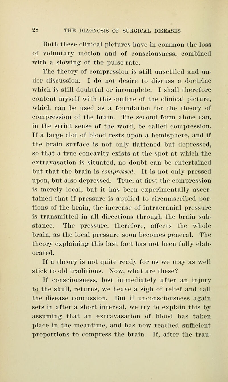 Both these clinical pictures have in common the loss of voluntary motion and of consciousness, combined with a slowing of the pulse-rate. The theory of compression is still unsettled and un- der discussion. I do not desire to discuss a doctrine which is still doubtful or incomplete. I shall therefore content myself with this outline of the clinical picture, which can be used as a foundation for the theory of compression of the brain. The second form alone can, in the strict sense of the word, be called compression. If a large clot of blood rests upon a hemisphere, and if the brain surface is not only flattened but depressed, so that a true concavity exists at the spot at which the extravasation is situated, no doubt can be entertained but that the brain is compressed. It is not only pressed upon, but also depressed. True, at first the compression is merely local, but it has been experimentally ascer- tained that if pressure is applied to circumscribed por- tions of the brain, the increase of intracranial pressure is transmitted in all directions through the brain sub- stance. The pressure, therefore, affects the whole brain, as the local pressure soon becomes general. The theory explaining this last fact has not been fully elab- orated. If a theory is not quite ready for us we may as well stick to old traditions. Now, what are these? If consciousness, lost immediately after an injury to the skull, returns, we heave a sigh of relief and call the disease concussion. But if unconsciousness again sets in after a short interval, we try to explain this by assuming that an extravasation of blood has taken place in the meantime, and has now reached sufficient proportions to compress the brain. If, after the trau-