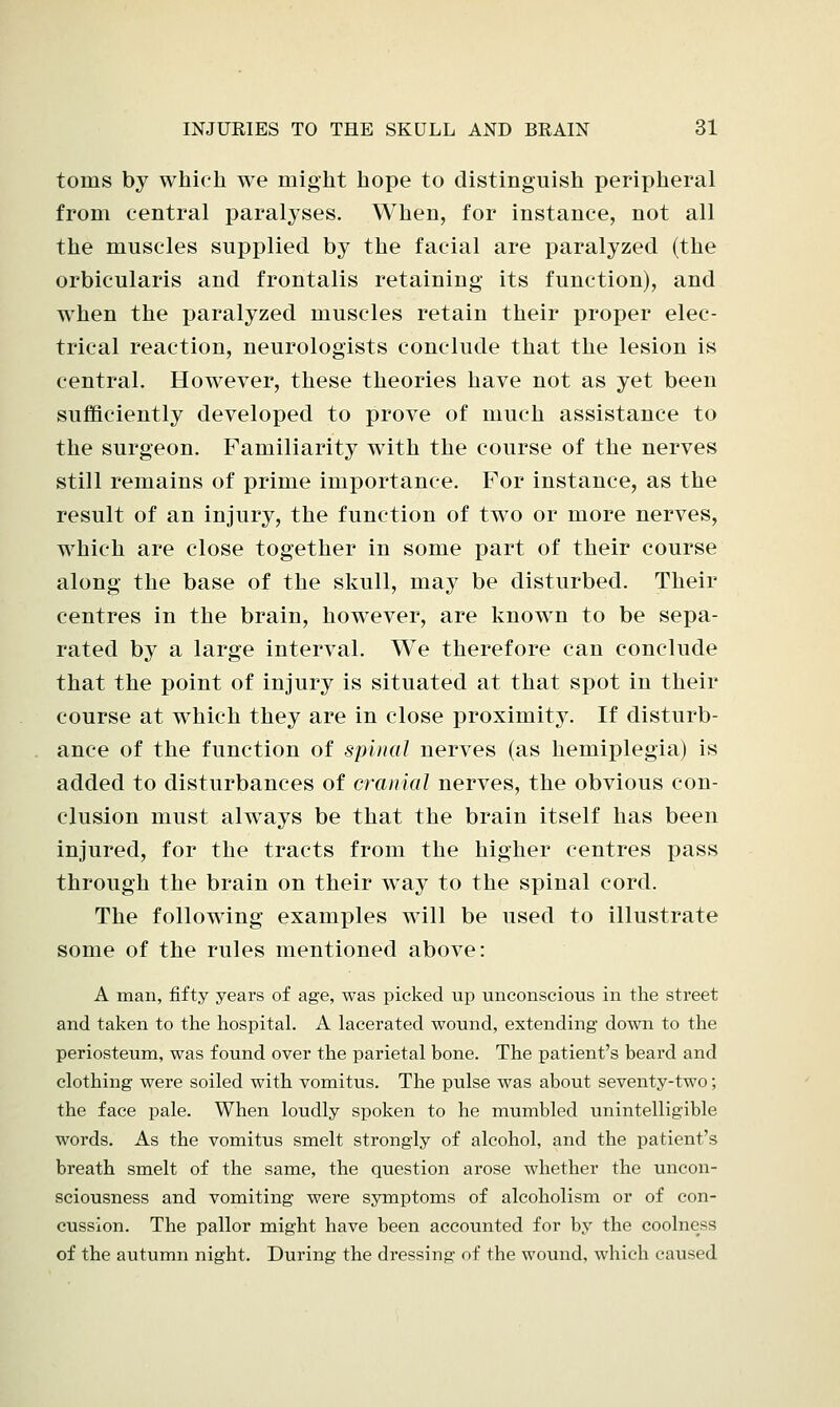 tonis by which we might hope to distinguish peripheral from central paralyses. When, for instance, not all the muscles supplied, by the facial are paralyzed (the orbicularis and frontalis retaining its function), and when the paralyzed muscles retain their proper elec- trical reaction, neurologists conclude that the lesion is central. However, these theories have not as yet been sufficiently developed to prove of much assistance to the surgeon. Familiarity with the course of the nerves still remains of prime importance. For instance, as the result of an injury, the function of two or more nerves, which are close together in some part of their course along the base of the skull, may be disturbed. Their centres in the brain, however, are known to be sepa- rated by a large interval. We therefore can conclude that the point of injury is situated at that spot in their course at which they are in close proximity. If disturb- ance of the function of spinal nerves (as hemiplegia) is added to disturbances of cranial nerves, the obvious con- clusion must always be that the brain itself has been injured, for the tracts from the higher centres pass through the brain on their way to the spinal cord. The following examples will be used to illustrate some of the rules mentioned above: A man, fifty years of age, was picked up unconscious in the street and taken to the hospital. A lacerated wound, extending down to the periosteum, was found over the parietal bone. The patient's beard and clothing were soiled with vomitus. The pulse was about seventy-two; the face pale. When loudly spoken to he mumbled unintelligible words. As the vomitus smelt strongly of alcohol, and the patient's breath smelt of the same, the question arose whether the uncon- sciousness and vomiting were symptoms of alcoholism or of con- cussion. The pallor might have been accounted for by the coolness of the autumn night. During the dressing of the wound, which caused