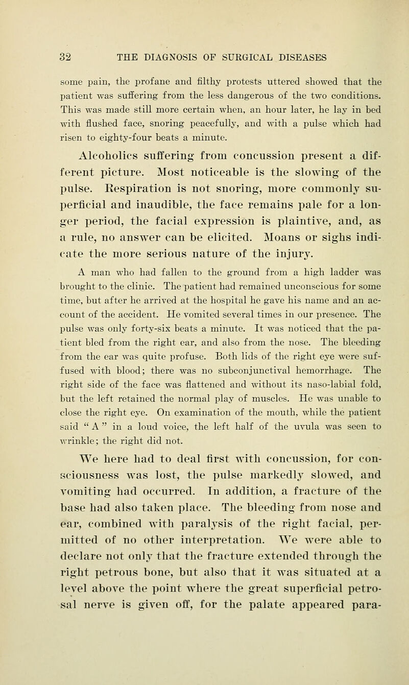 some pain, the profane and filthy protests uttered showed that the patient was suffering from the less dangerous of the two conditions. This was made still more certain when, an hour later, he lay in bed with flushed face, snoring peacefully, and with a pulse which had risen to eighty-four beats a minute. Alcoholics suffering from concussion present a dif- ferent picture. Most noticeable is the slowing of the pulse. Respiration is not snoring, more commonly su- perficial and inaudible, the face remains pale for a lon- ger period, the facial expression is plaintive, and, as a rule, no answer can be elicited. Moans or sighs indi- cate the more serious nature of the injury. A man who had fallen to the ground from a high ladder was brought to the clinic. The patient had remained unconscious for some time, but after he arrived at the hospital he gave his name and an ac- count of the accident. He vomited several times in our presence. The pulse was only forty-six beats a minute. It was noticed that the pa- tient bled from the right ear, and also from the nose. The bleeding from the ear was quite profuse. Both lids of the right eye were suf- fused with blood; there was no subconjunctival hemorrhage. The right side of the face was flattened and without its naso-labial fold, but the left retained the normal play of muscles. He was unable to close the right eye. On examination of the mouth, while the patient said  A  in a loud voice, the left half of the uvula was seen to wrinkle; the right did not. We here had to deal first with concussion, for con- sciousness was lost, the pulse markedly slowed, and vomiting had occurred. In addition, a fracture of the base had also taken place. The bleeding from nose and ear, combined with paralysis of the right facial, per- mitted of no other interpretation. We were able to declare not only that the fracture extended through the right petrous bone, but also that it was situated at a level above the point where the great superficial petro- sal nerve is given off, for the palate appeared para-