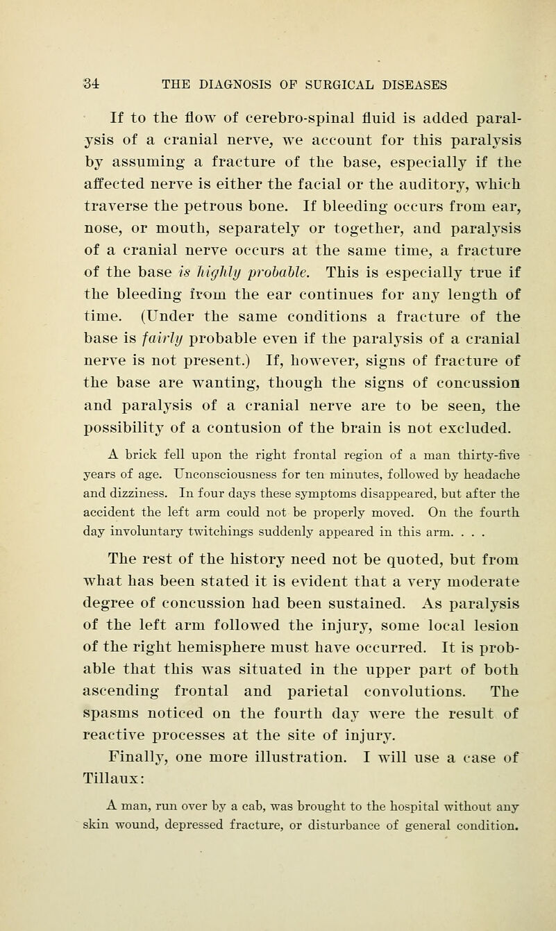 If to the flow of cerebro-spinal fluid is added paral- ysis of a cranial nerve, we account for this paralysis by assuming a fracture of the base, especially if the affected nerve is either the facial or the auditory, which traverse the petrous bone. If bleeding occurs from ear, nose, or mouth, separately or together, and paralysis of a cranial nerve occurs at the same time, a fracture of the base is highly probable. This is especially true if the bleeding from the ear continues for any length of time. (Under the same conditions a fracture of the base is fairly probable even if the paralysis of a cranial nerve is not present.) If, however, signs of fracture of the base are wanting, though the signs of concussion and paralysis of a cranial nerve are to be seen, the possibility of a contusion of the brain is not excluded. A brick fell upon the right frontal region of a man thirty-five years of age. Unconsciousness for ten minutes, followed by headache and dizziness. In four days these symptoms disappeared, but after the accident the left arm could not be properly moved. On the fourth day involuntary twitchings suddenly appeared in this arm. . . . The rest of the history need not be quoted, but from what has been stated it is evident that a very moderate degree of concussion had been sustained. As paralysis of the left arm followed the injury, some local lesion of the right hemisphere must have occurred. It is prob- able that this was situated in the upper part of both ascending frontal and parietal convolutions. The spasms noticed on the fourth day were the result of reactive processes at the site of injury. Finally, one more illustration. I will use a case of Tillaux: A man, run over by a cab, was brought to the hospital without any skin wound, depressed fracture, or disturbance of general condition.