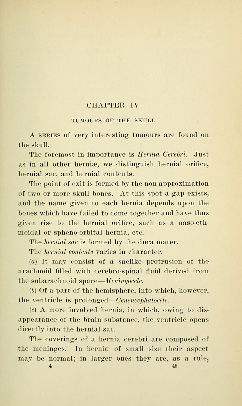 TUMOURS OF THE SKULL A series of very interesting tumours are found on the skull. The foremost in importance is Hernia Cerebri. Just as in all other hernia?, we distinguish hernial orifice, hernial sac, and hernial contents. The point of exit is formed by the non-approximation of two or more skull bones. At this spot a gap exists, and the name given to each hernia depends upon the bones which have failed to come together and have thus given rise to the hernial orifice, such as a naso-eth- moidal or spheno-orbital hernia, etc. The hernial sac is formed by the dura mater. The hernial contents varies in character. (a) It may consist of a saclike protrusion of the arachnoid filled with cerebro-spinal fluid derived from the subarachnoid space—Meningocele. (6) Of a part of the hemisphere, into which, however, the ventricle is prolonged—Cenencephalocele. (c) A more involved hernia, in which, owing to dis- appearance of the brain substance, the ventricle opens directly into the hernial sac. The coverings of a hernia cerebri are composed of the meninges. In hernia? of small size their aspect may be normal; in larger ones they are, as a rule,