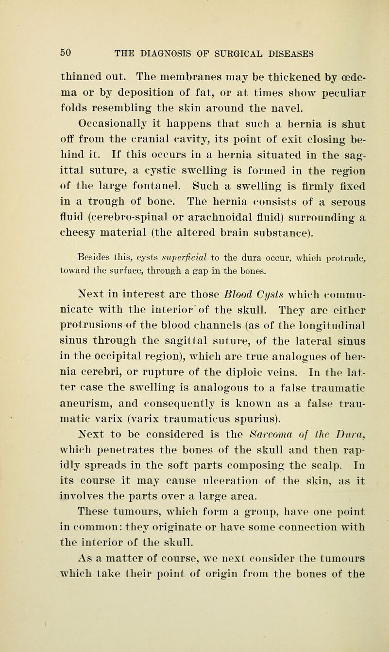 thinned out. The membranes may be thickened by oede- ma or by deposition of fat, or at times show peculiar folds resembling the skin around the navel. Occasionally it happens that such a hernia is shut off from the cranial cavity, its point of exit closing be- hind it. If this occurs in a hernia situated in the sag- ittal suture, a cystic swelling is formed in the region of the large fontanel. Such a swelling is firmly fixed in a trough of bone. The hernia consists of a serous fluid (cerebro-spinal or arachnoidal fluid) surrounding a cheesy material (the altered brain substance). Besides this, cysts superficial to the dura occur, which protrude, toward the surface, through a gap in the bones. Next in interest are those Blood Cysts which commu- nicate with the interior of the skull. They are either protrusions of the blood channels (as of the longitudinal sinus through the sagittal suture, of the lateral sinus in the occipital region), which are true analogues of her- nia cerebri, or rupture of the diploic veins. In the lat- ter case the swelling is analogous to a false traumatic aneurism, and consequently is known as a false trau- matic varix (varix traumaticus spurius). Next to be considered is the Sarcoma of the Dura, which penetrates the bones of the skull and then rap- idly spreads in the soft parts composing the scalp. In its course it may cause ulceration of the skin, as it involves the parts over a large area. These tumours, which form a group, have one point in common: they originate or have some connection with the interior of the skull. As a matter of course, we next consider the tumours which take their point of origin from the bones of the