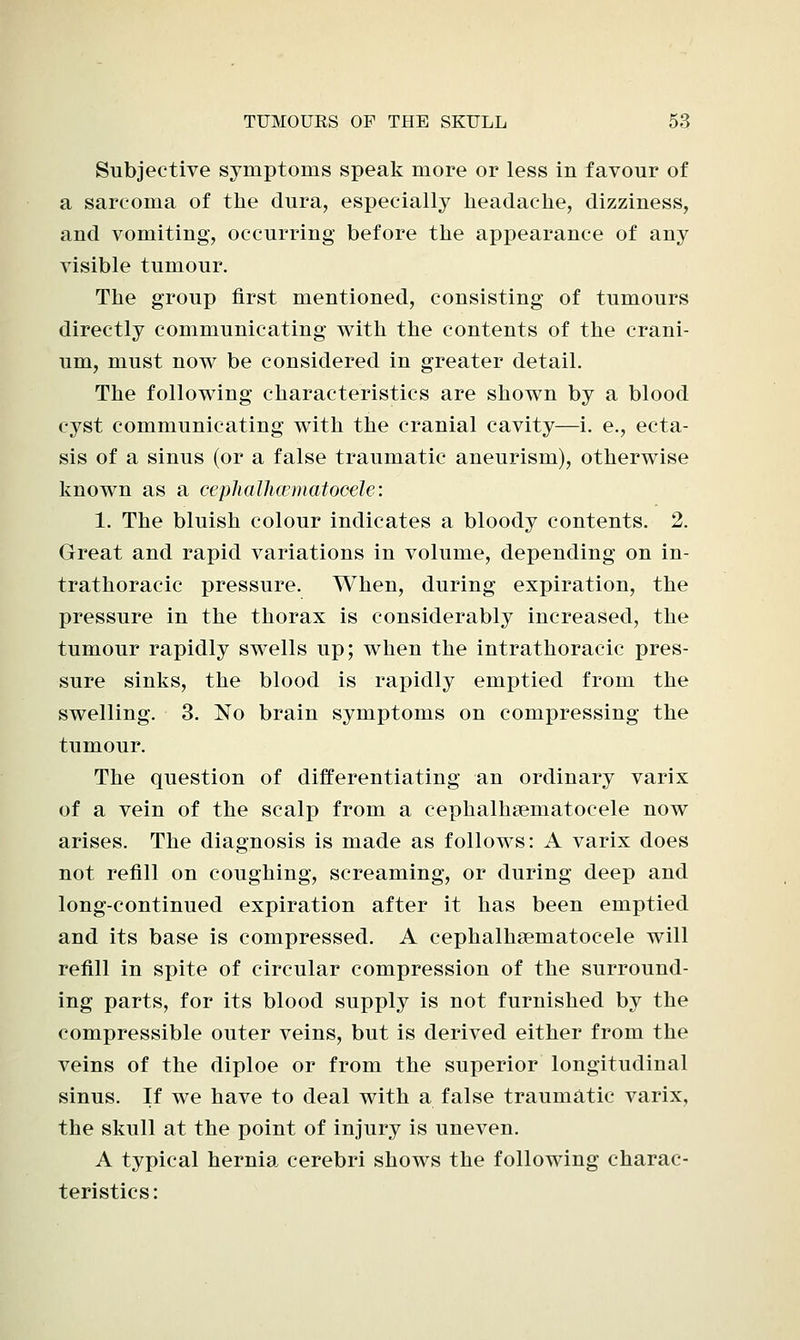 Subjective symptoms speak more or less in favour of a sarcoma of the dura, especially headache, dizziness, and vomiting, occurring before the appearance of any visible tumour. The group first mentioned, consisting of tumours directly communicating with the contents of the crani- um, must now be considered in greater detail. The following characteristics are shown by a blood cyst communicating with the cranial cavity—i. e., ecta- sis of a sinus (or a false traumatic aneurism), otherwise known as a cephalhcematocele: 1. The bluish colour indicates a bloody contents. 2. Great and rapid variations in volume, depending on in- trathoracic pressure. When, during expiration, the pressure in the thorax is considerably increased, the tumour rapidly swells up; when the intrathoracic pres- sure sinks, the blood is rapidly emptied from the swelling. 3. No brain symptoms on compressing the tumour. The question of differentiating an ordinary varix of a vein of the scalp from a cephalhsematocele now arises. The diagnosis is made as follows: A varix does not refill on coughing, screaming, or during deep and long-continued expiration after it has been emptied and its base is compressed. A cephalha3matocele will refill in spite of circular compression of the surround- ing parts, for its blood supply is not furnished by the compressible outer veins, but is derived either from the veins of the diploe or from the superior longitudinal sinus. If we have to deal with a false traumatic varix, the skull at the point of injury is uneven. A typical hernia cerebri shows the following charac- teristics: