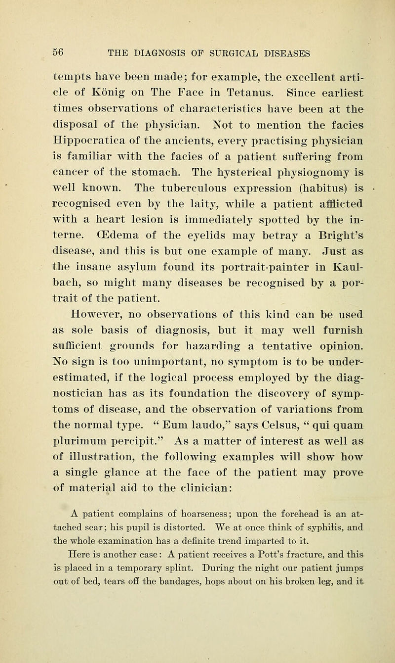 tempts have been made; for example, the excellent arti- cle of Konig on The Pace in Tetanus. Since earliest times observations of characteristics have been at the disposal of the physician. Not to mention the facies Hippocratica of the ancients, every practising physician is familiar with the facies of a patient suffering from cancer of the stomach. The hysterical physiognomy is well known. The tuberculous expression (habitus) is recognised even by the laity, while a patient afflicted with a heart lesion is immediately spotted by the in- terne. CEdema of the eyelids may betray a Bright's disease, and this is but one example of many. Just as the insane asylum found its portrait-painter in Kaul- bach, so might many diseases be recognised by a por- trait of the patient. However, no observations of this kind can be used as sole basis of diagnosis, but it may well furnish sufficient grounds for hazarding a tentative opinion. No sign is too unimportant, no symptom is to be under- estimated, if the logical process employed by the diag- nostician has as its foundation the discovery of symp- toms of disease, and the observation of variations from the normal type.  Eum laudo, says Celsus,  qui quam plurimum percipit. As a matter of interest as well as of illustration, the following examples will show how a single glance at the face of the patient may prove of material aid to the clinician: A patient complains of hoarseness; upon the forehead is an at- tached scar; his pupil is distorted. We at once think of syphilis, and the whole examination has a definite trend imparted to it. Here is another case: A patient receives a Pott's fracture, and this is placed in a temporary splint. During the night our patient jumps out of bed, tears off the bandages, hops about on his broken leg, and it