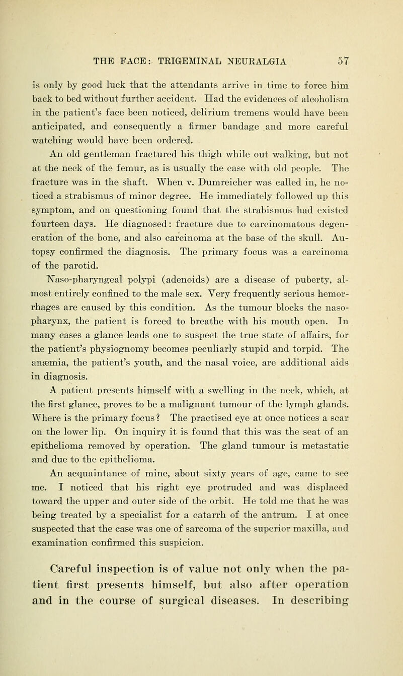 is only by good luck that the attendants arrive in time to force him back to bed without further accident. Had the evidences of alcoholism in the patient's face been noticed, delirium tremens would have been anticipated, and consequently a firmer bandage and more careful watching would have been ordered. An old gentleman fractured his thigh while out walking, but not at the neck of the femur, as is usually the case with old people. The fracture was in the shaft. When v. Dumreicher was called in, he no- ticed a strabismus of minor degree. He immediately followed up this symptom, and on questioning found that the strabismus had existed fourteen days. He diagnosed: fracture due to carcinomatous degen- eration of the bone, and also carcinoma at the base of the skull. Au- topsy confirmed the diagnosis. The primary focus was a carcinoma of the parotid. Naso-pharyngeal polypi (adenoids) are a disease of puberty, al- most entirely confined to the male sex. Very frequently serious hemor- rhages are caused by this condition. As the tumour blocks the naso- pharynx, the patient is forced to breathe with his mouth open. In many cases a glance leads one to suspect the true state of affairs, for the patient's physiognomy becomes peculiarly stupid and torpid. The anaemia, the patient's youth, and the nasal voice, are additional aids in diagnosis. A patient presents himself with a swelling in the neck, which, at the first glance, proves to be a malignant tumour of the lymph glands. Where is the primary focus ? The practised eye at once notices a scar on the lower lip. On inquiry it is found that this was the seat of an epithelioma removed by operation. The gland tumour is metastatic and due to the epithelioma. An acquaintance of mine, about sixty years of age, came to see me. I noticed that his right eye protruded and was displaced toward the upper and outer side of the orbit. He told me that he was being treated by a specialist for a catarrh of the antrum. I at once suspected that the case was one of sarcoma of the superior maxilla, and examination confirmed this suspicion. Careful inspection is of value not only when the pa- tient first presents himself, but also after operation and in the course of surgical diseases. In describing