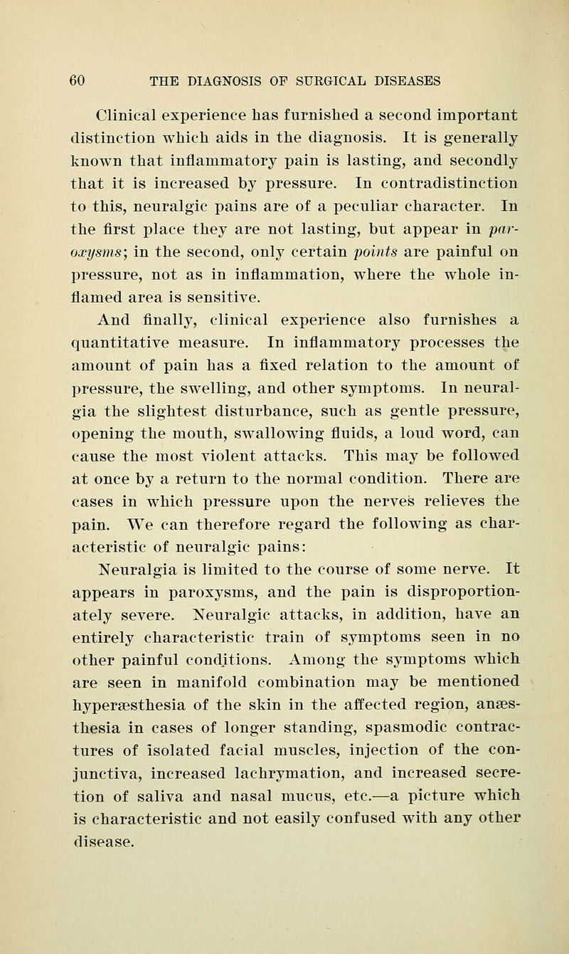 Clinical experience has furnished a second important distinction which aids in the diagnosis. It is generally known that inflammatory pain is lasting, and secondly that it is increased by pressure. In contradistinction to this, neuralgic pains are of a peculiar character. In the first place they are not lasting, but appear in par- oxysms; in the second, only certain points are painful on pressure, not as in inflammation, where the whole in- flamed area is sensitive. And finally, clinical experience also furnishes a quantitative measure. In inflammatory processes the amount of pain has a fixed relation to the amount of pressure, the swelling, and other symptoms. In neural- gia the slightest disturbance, such as gentle pressure, opening the mouth, swallowing fluids, a loud word, can cause the most violent attacks. This may be followed at once by a return to the normal condition. There are cases in which pressure upon the nerves relieves the pain. We can therefore regard the following as char- acteristic of neuralgic pains: Neuralgia is limited to the course of some nerve. It appears in paroxysms, and the pain is disproportion- ately severe. Neuralgic attacks, in addition, have an entirely characteristic train of symptoms seen in no other painful conditions. Among the symptoms which are seen in manifold combination may be mentioned hyperesthesia of the skin in the affected region, anaes- thesia in cases of longer standing, spasmodic contrac- tures of isolated facial muscles, injection of the con- junctiva, increased lachrymation, and increased secre- tion of saliva and nasal mucus, etc.—a picture which is characteristic and not easily confused with any other disease.