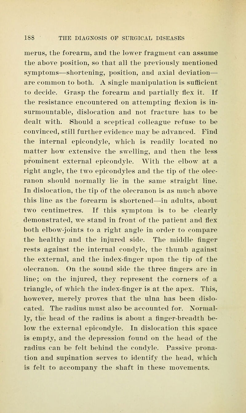 inerus, the forearm, and the lower fragment can assume the above position, so that all the previously mentioned symptoms—shortening, position, and axial deviation— are common to both. A single manipulation is sufficient to decide. Grasp the forearm and partially flex it. If the resistance encountered on attempting flexion is in- surmountable, dislocation and not fracture has to be dealt with. Should a sceptical colleague refuse to be convinced, still further evidence may be advanced. Find the internal epicondyle, which is readily located no matter how extensive the swelling, and then the less prominent external epicondyle. With the elbow at a right angle, the two epicondyles and the tip of the olec- ranon should normally lie in the same straight line. In dislocation, the tip of the olecranon is as much above this line as the forearm is shortened—in adults, about two centimetres. If this symptom is to be clearly demonstrated, we stand in front of the patient and flex both elbow-joints to a right angle in order to compare the healthy and the injured side. The middle finger rests against the internal condyle, the thumb against the external, and the index-finger upon the tip of the olecranon. On the sound side the three fingers are in line; on the injured, they represent the corners of a triangle, of which the index-finger is at the apex. This, however, merely proves that the ulna has been dislo- cated. The radius must also be accounted for. Normal- ly, the head of the radius is about a finger-breadth be- low the external epicondyle. In dislocation this space is empty, and the depression found on the head of the radius can be felt behind the condyle. Passive prona- tion and supination serves to identify the head, which is felt to accompany the shaft in these movements.
