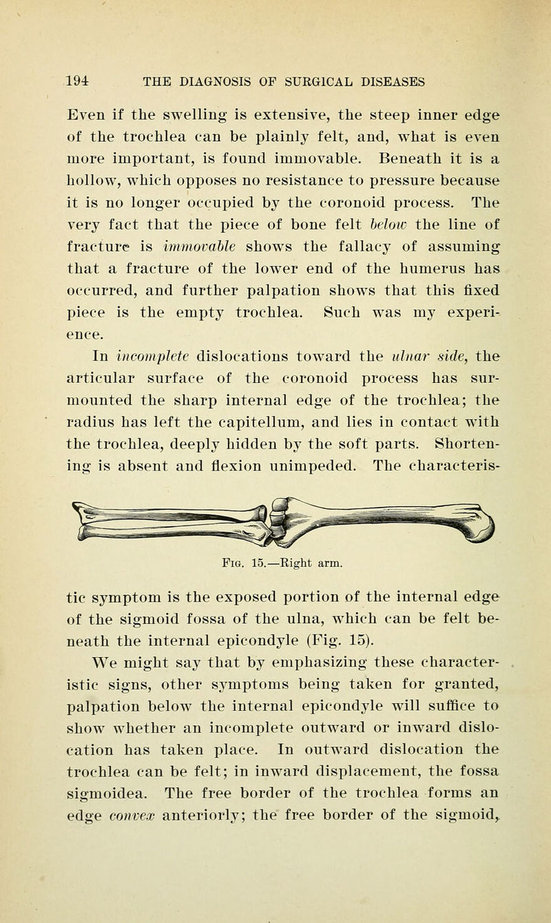 Even if the swelling is extensive, the steep inner edge of the trochlea can be plainly felt, and, what is even more important, is found immovable. Beneath it is a hollow, which opposes no resistance to pressure because it is no longer occupied by the coronoid process. The very fact that the piece of bone felt below the line of fracture is immovable shows the fallacy of assuming that a fracture of the lower end of the humerus has occurred, and further palpation shows that this fixed piece is the empty trochlea. Such was my experi- ence. In incomplete dislocations toward the ulnar side, the articular surface of the coronoid process has sur- mounted the sharp internal edge of the trochlea; the radius has left the capitellum, and lies in contact with the trochlea, deeply hidden by the soft parts. Shorten- ing is absent and flexion unimpeded. The characteris- Pig. 15.—Right arm. tic symptom is the exposed portion of the internal edge of the sigmoid fossa of the ulna, which can be felt be- neath the internal epicondyle (Fig. 15). We might say that by emphasizing these character- istic signs, other symptoms being taken for granted, palpation below the internal epicondyle will suffice to show whether an incomplete outward or inward dislo- cation has taken place. In outward dislocation the trochlea can be felt; in inward displacement, the fossa sigmoidea. The free border of the trochlea forms an edge convex anteriorly; the free border of the sigmoid,