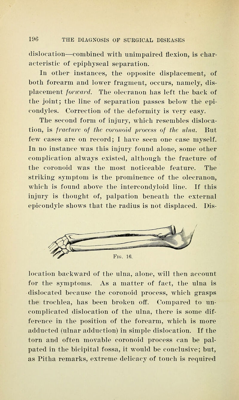 dislocation—combined with unimpaired flexion, is char- acteristic of epiphyseal separation. In other instances, the opposite displacement, of both forearm and lower fragment, occurs, namely, dis- placement forward. The olecranon has left the back of the joint; the line of separation passes below the epi- condyles. Correction of the deformity is very easy. The second form of injury, which resembles disloca- tion, is fracture of the coronoid process of the ulna. But few cases are on record; I have seen one case myself. In no instance was this injury found alone, some other complication always existed, although the fracture of the coronoid was the most noticeable feature. The striking symptom is the prominence of the olecranon, which is found above the intercondyloid line. If this injury is thought of, palpation beneath the external epicondyle shows that the radius is not displaced. Dis- location backward of the ulna, alone, will then account for the symptoms. As a matter of fact, the ulna is dislocated because the coronoid process, which grasps the trochlea, has been broken off. Compared to un- complicated dislocation of the ulna, there is some dif- ference in the position of the forearm, which is more adducted (ulnar adduction) in simple dislocation. If the torn and often movable coronoid process can be pal- pated in the bicipital fossa, it would be conclusive; but, as Pitha remarks, extreme delicacy of touch is required