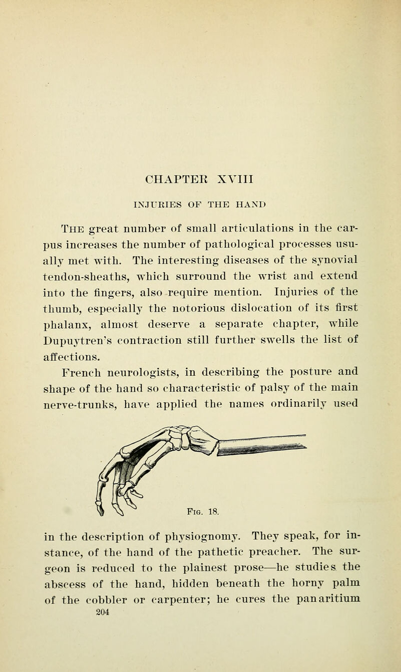 INJURIES OF THE HAND The great number of small articulations in the car- pus increases the number of pathological processes usu- ally met with. The interesting diseases of the synovial tendon-sheaths, which surround the wrist and extend into the fingers, also require mention. Injuries of the thumb, especially the notorious dislocation of its first phalanx, almost deserve a separate chapter, while Dupuytren's contraction still further swells the list of affections. French neurologists, in describing the posture and shape of the hand so characteristic of palsy of the main nerve-trunks, have applied the names ordinarily used Fig. 18. in the description of physiognomy. They speak, for in- stance, of the hand of the pathetic preacher. The sur- geon is reduced to the plainest prose—he studies the abscess of the hand, hidden beneath the horny palm of the cobbler or carpenter; he cures the panaritium