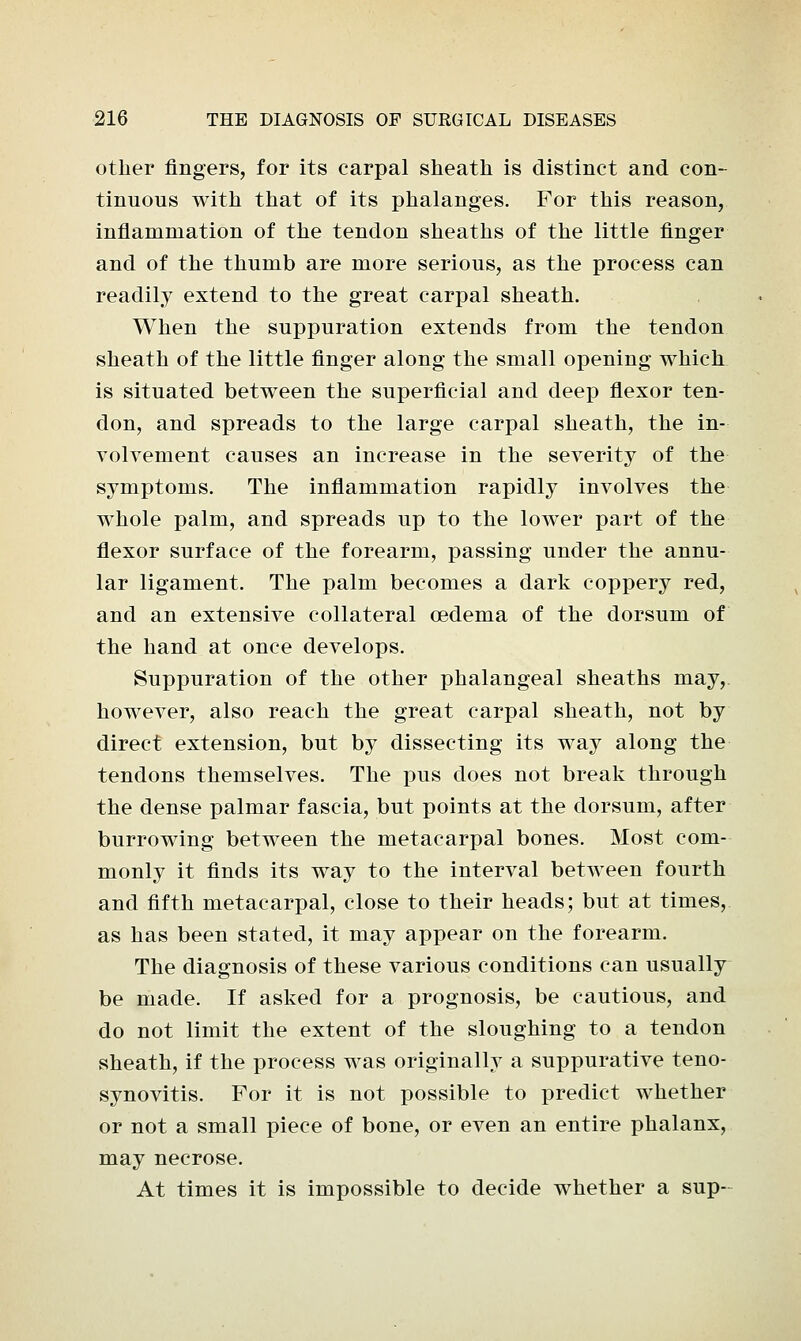 other fingers, for its carpal sheath is distinct and con- tinuous with that of its phalanges. For this reason, inflammation of the tendon sheaths of the little finger and of the thumb are more serious, as the process can readily extend to the great carpal sheath. When the suppuration extends from the tendon sheath of the little finger along the small opening which is situated between the superficial and deep flexor ten- don, and spreads to the large carpal sheath, the in- volvement causes an increase in the severity of the symptoms. The inflammation rapidly involves the whole palm, and spreads up to the lower part of the flexor surface of the forearm, passing under the annu- lar ligament. The palm becomes a dark coppery red, and an extensive collateral oedema of the dorsum of the hand at once develops. Suppuration of the other phalangeal sheaths may,, however, also reach the great carpal sheath, not by direct extension, but by dissecting its way along the tendons themselves. The pus does not break through the dense palmar fascia, but points at the dorsum, after burrowing between the metacarpal bones. Most com- monly it finds its way to the interval between fourth and fifth metacarpal, close to their heads; but at times, as has been stated, it may appear on the forearm. The diagnosis of these various conditions can usually be made. If asked for a prognosis, be cautious, and do not limit the extent of the sloughing to a tendon sheath, if the process was originally a suppurative teno- synovitis. For it is not possible to predict whether or not a small piece of bone, or even an entire phalanx, may necrose. At times it is impossible to decide whether a sup-