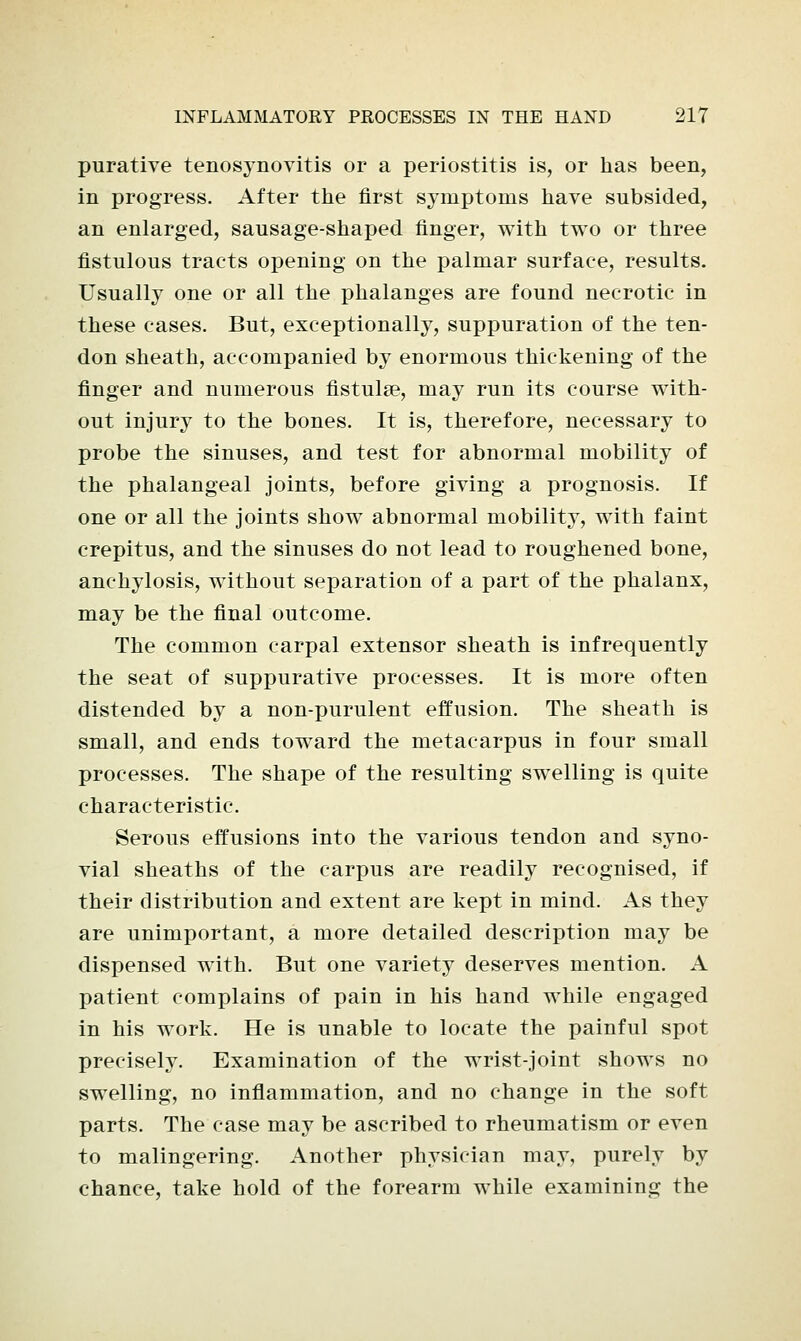 purative tenosynovitis or a periostitis is, or has been, in progress. After the first symptoms have subsided, an enlarged, sausage-shaped finger, with two or three fistulous tracts opening on the palmar surface, results. Usually one or all the phalanges are found necrotic in these cases. But, exceptionally, suppuration of the ten- don sheath, accompanied by enormous thickening of the finger and numerous fistulse, may run its course with- out injury to the bones. It is, therefore, necessary to probe the sinuses, and test for abnormal mobility of the phalangeal joints, before giving a prognosis. If one or all the joints show abnormal mobility, with faint crepitus, and the sinuses do not lead to roughened bone, anchylosis, without separation of a part of the phalanx, may be the final outcome. The common carpal extensor sheath is infrequently the seat of suppurative processes. It is more often distended by a non-purulent effusion. The sheath is small, and ends toward the metacarpus in four small processes. The shape of the resulting swelling is quite characteristic. Serous effusions into the various tendon and syno- vial sheaths of the carpus are readily recognised, if their distribution and extent are kept in mind. As they are unimportant, a more detailed description may be dispensed with. But one variety deserves mention. A patient complains of pain in his hand while engaged in his work. He is unable to locate the painful spot precisely. Examination of the wrist-joint shows no swelling, no inflammation, and no change in the soft parts. The case may be ascribed to rheumatism or even to malingering. Another physician may, purely by chance, take hold of the forearm while examining the