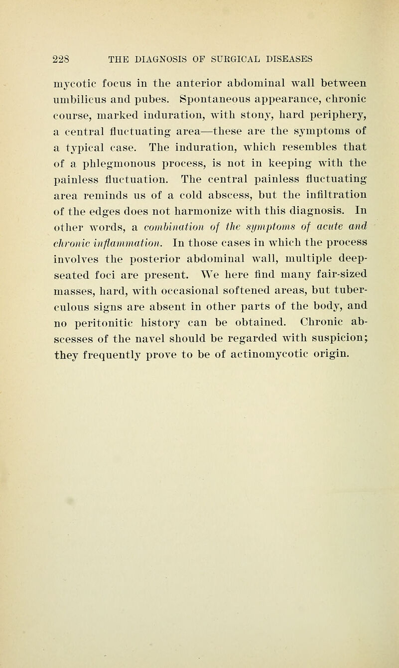 mycotic focus in the anterior abdominal wall between umbilicus and pubes. Spontaneous appearance, chronic course, marked induration, with stony, hard periphery, a central fluctuating area—these are the symptoms of a typical case. The induration, which resembles that of a phlegmonous process, is not in keeping with the painless fluctuation. The central painless fluctuating area reminds us of a cold abscess, but the infiltration of the edges does not harmonize with this diagnosis. In other words, a combination of the symptoms of acute and chronic inflammation. In those cases in which the process involves the posterior abdominal wall, multiple deep- seated foci are present. We here find many fair-sized masses, hard, with occasional softened areas, but tuber- culous signs are absent in other parts of the body, and no peritonitic history can be obtained. Chronic ab- scesses of the navel should be regarded with suspicion; they frequently prove to be of actinomycotic origin.