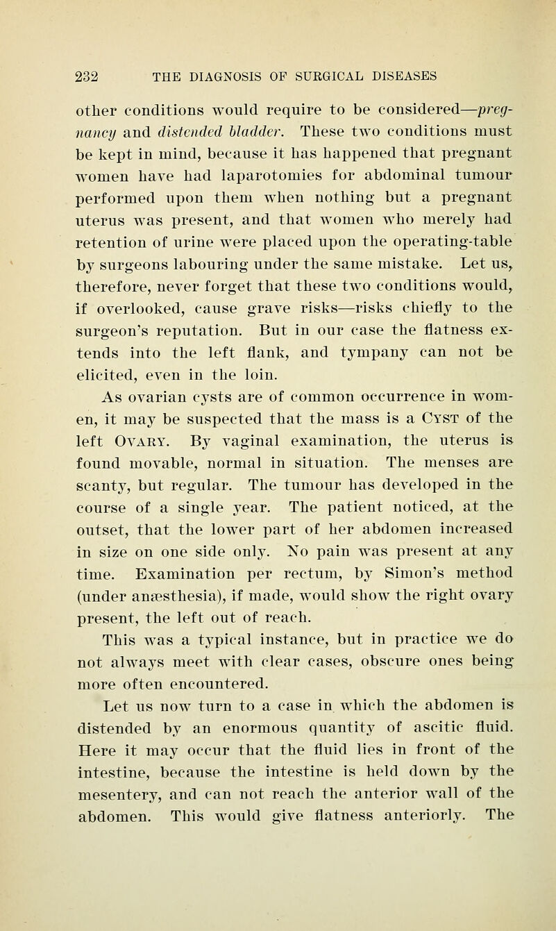 other conditions would require to be considered—preg- nancy and distended bladder. These two conditions must be kept in mind, because it has happened that pregnant women have had laparotomies for abdominal tumour performed upon them when nothing but a pregnant uterus was present, and that women who merely had retention of urine were placed upon the operating-table by surgeons labouring under the same mistake. Let us, therefore, never forget that these two conditions would, if overlooked, cause grave risks—risks chiefly to the surgeon's reputation. But in our case the flatness ex- tends into the left flank, and tympany can not be elicited, even in the loin. As ovarian cysts are of common occurrence in wom- en, it may be suspected that the mass is a Cyst of the left Ovary. By vaginal examination, the uterus is found movable, normal in situation. The menses are scanty, but regular. The tumour has developed in the course of a single year. The patient noticed, at the outset, that the lower part of her abdomen increased in size on one side only. No pain was present at any time. Examination per rectum, by Simon's method (under anaesthesia), if made, would show the right ovary present, the left out of reach. This was a typical instance, but in practice we do not always meet with clear cases, obscure ones being more often encountered. Let us now turn to a case in which the abdomen is distended by an enormous quantity of ascitic fluid. Here it may occur that the fluid lies in front of the intestine, because the intestine is held down by the mesentery, and can not reach the anterior wall of the abdomen. This would give flatness anteriorly. The