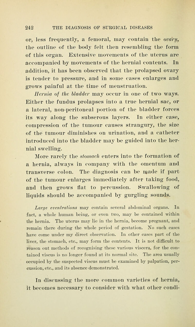 or, less frequently, a femoral, may contain the ovary, the outline of the body felt then resembling the form of this organ. Extensive movements of the uterus are accompanied by movements of the hernial contents. In addition, it has been observed that the prolapsed ovary is tender to pressure, and in some cases enlarges and grows painful at the time of menstruation. Hernia of the bladder may occur in one of two ways. Either the fundus prolapses into a true hernial sac, or a lateral, non-peritoneal portion of the bladder forces its way along the subserous layers. In either case, compression of the tumour causes strangury, the size of the tumour diminishes on urination, and a catheter introduced into the bladder may be guided into the her- nial swelling. More rarely the stomach enters into the formation of a hernia, always in company with the omentum and transverse colon. The diagnosis can be made if part of the tumour enlarges immediately after taking food, and then grows flat to percussion. Swallowing of liquids should be accompanied by gurgling sounds. Large eventrations may contain several abdominal organs. In fact, a whole human being, or even two, may be contained within the hernia. The uterus may lie in the hernia, become pregnant, and remain there during the whole period of gestation. No such cases have come under my direct observation. In other cases part of the liver, the stomach, etc., may form the contents. It is not difficult to reason out methods of recognising these various viscera, for the con- tained viscus is no longer found at its normal site. The area usually occupied by the suspected viscus must be examined by palpation, per- cussion, etc., and its absence demonstrated. In discussing the more common varieties of hernia, it becomes necessary to consider with what other condi-