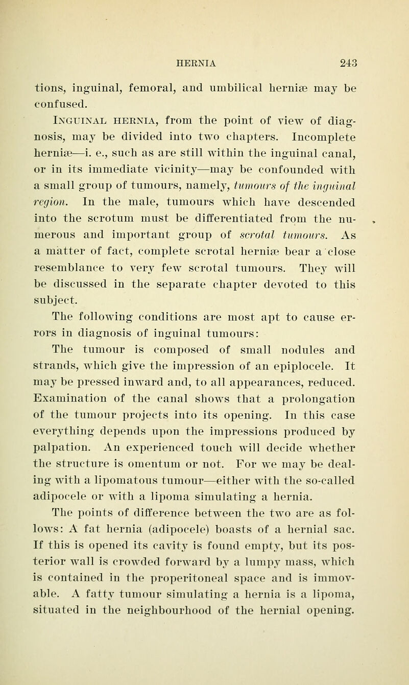 tions, inguinal, femoral, and umbilical hernise may be confused. Inguinal hernia, from the point of view of diag- nosis, may be divided into two chapters. Incomplete hernise—i. e., such as are still within the inguinal canal, or in its immediate vicinity—may be confounded with a small group of tumours, namely, tumours of the inguinal region. In the male, tumours which have descended into the scrotum must be differentiated from the nu- merous and important group of scrotal tumours. As a matter of fact, complete scrotal herniaB bear a close resemblance to very few scrotal tumours. They will be discussed in the separate chapter devoted to this subject. The following conditions are most apt to cause er- rors in diagnosis of inguinal tumours: The tumour is composed of small nodules and strands, which give the impression of an epiplocele. It may be pressed inward and, to all appearances, reduced. Examination of the canal shows that a prolongation of the tumour projects into its opening. In this case everything depends upon the impressions produced by palpation. An experienced touch will decide whether the structure is omentum or not. For we may be deal- ing with a lipomatous tumour—either with the so-called adipocele or with a lipoma simulating a hernia. The points of difference between the two are as fol- lows: A fat hernia (adipocele) boasts of a hernial sac. If this is opened its cavity is found empty, but its pos- terior wall is crowded forward by a lumpy mass, which is contained in the preperitoneal space and is immov- able. A fatty tumour simulating a hernia is a lipoma, situated in the neighbourhood of the hernial opening.