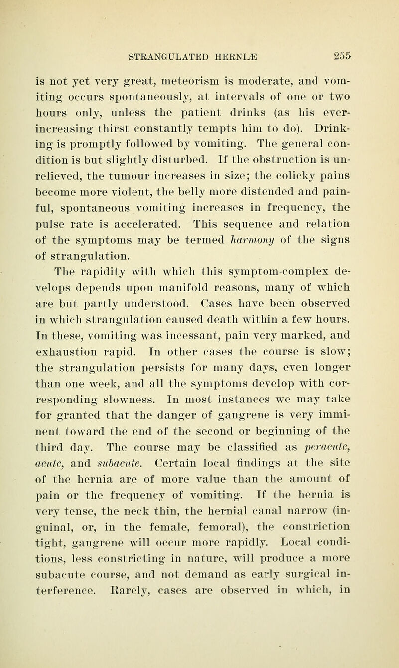 is not yet very great, meteorism is moderate, and vom- iting occurs spontaneously, at intervals of one or two hours only, unless the patient drinks (as his ever- increasing thirst constantly tempts him to do). Drink- ing is promptly followed by vomiting. The general con- dition is but slightly disturbed. If the obstruction is un- relieved, the tumour increases in size; the colicky pains become more violent, the belly more distended and pain- ful, spontaneous vomiting increases in frequency, the pulse rate is accelerated. This sequence and relation of the symptoms may be termed harmony of the signs of strangulation. The rapidity with which this symptom-complex de- velops depends upon manifold reasons, many of which are but partly understood. Cases have been observed in which strangulation caused death within a few hours. In these, vomiting was incessant, pain very marked, and exhaustion rapid. In other cases the course is slow; the strangulation persists for many days, even longer than one week, and all the symptoms develop with cor- responding slowness. In most instances we may take for granted that the danger of gangrene is very immi- nent toward the end of the second or beginning of the third day. The course may be classified as peracnte, acute, and subacute. Certain local findings at the site of the hernia are of more value than the amount of pain or the frequency of vomiting. If the hernia is very tense, the neck thin, the hernial canal narrow (in- guinal, or, in the female, femoral), the constriction tight, gangrene will occur more rapidly. Local condi- tions, less constricting in nature, will produce a more subacute course, and not demand as early surgical in- terference. Rarely, cases are observed in which, in