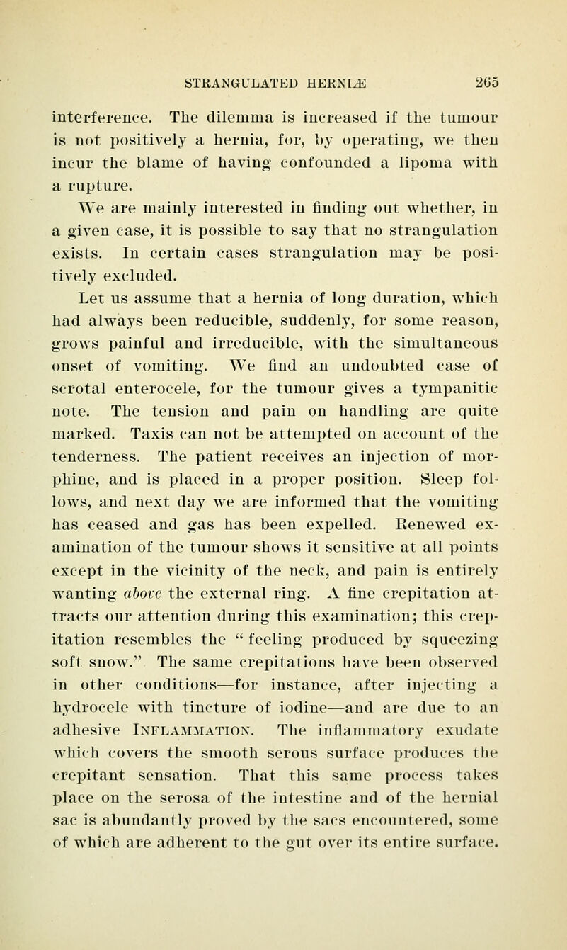 interference. The dilemma is increased if the tumour is not positively a hernia, for, by operating, we then incur the blame of having confounded a lipoma with a rupture. We are mainly interested in finding out whether, in a given case, it is possible to say that no strangulation exists. In certain cases strangulation may be posi- tively excluded. Let us assume that a hernia of long duration, which had always been reducible, suddenly, for some reason, grows painful and irreducible, with the simultaneous onset of vomiting. We find an undoubted case of scrotal enterocele, for the tumour gives a tympanitic note. The tension and pain on handling are quite marked. Taxis can not be attempted on account of the tenderness. The patient receives an injection of mor- phine, and is placed in a proper position. Sleep fol- lows, and next day we are informed that the vomiting has ceased and gas has been expelled. Renewed ex- amination of the tumour shows it sensitive at all points except in the vicinity of the neck, and pain is entirely wanting above the external ring. A fine crepitation at- tracts our attention during this examination; this crep- itation resembles the  feeling produced by squeezing soft snow. The same crepitations have been observed in other conditions—for instance, after injecting a hydrocele with tincture of iodine—and are due to an adhesive Inflammation. The inflammatory exudate which covers the smooth serous surface produces the crepitant sensation. That this same process takes place on the serosa of the intestine and of the hernial sac is abundantly proved by the sacs encountered, some of which are adherent to the gut over its entire surface.