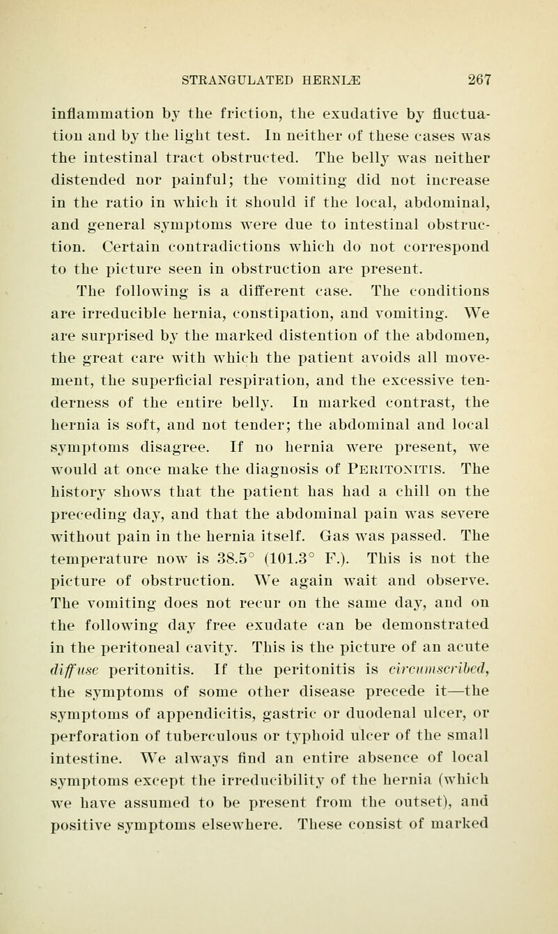 inflammation by the friction, the exudative by fluctua- tion and by the light test. In neither of these cases was the intestinal tract obstructed. The belly was neither distended nor painful; the vomiting did not increase in the ratio in which it should if the local, abdominal, and general symptoms were due to intestinal obstruc- tion. Certain contradictions which do not correspond to the picture seen in obstruction are present. The following is a different case. The conditions are irreducible hernia, constipation, and vomiting. We are surprised by the marked distention of the abdomen, the great care with which the patient avoids all move- ment, the superficial respiration, and the excessive ten- derness of the entire belly. In marked contrast, the hernia is soft, and not tender; the abdominal and local symptoms disagree. If no hernia were present, we would at once make the diagnosis of Peritonitis. The history shows that the i>atient has had a chill on the preceding day, and that the abdominal pain was severe without pain in the hernia itself. Gas was passed. The temperature now is 38.5° (101.3° F.). This is not the picture of obstruction. We again wait and observe. The vomiting does not recur on the same day, and on the following day free exudate can be demonstrated in the peritoneal cavity. This is the picture of an acute diffuse peritonitis. If the peritonitis is circumscribed, the symptoms of some other disease precede it—the symptoms of appendicitis, gastric or duodenal ulcer, or perforation of tuberculous or typhoid ulcer of the small intestine. We always find an entire absence of local symptoms except the irreducibility of the hernia (which we have assumed to be present from the outset), and positive symptoms elsewhere. These consist of marked