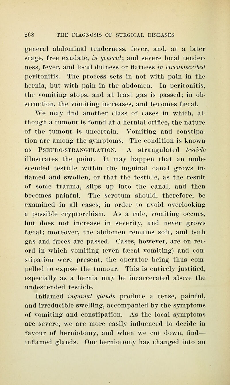 general abdominal tenderness, fever, and, at a later stage, free exudate, in general; and severe local tender- ness, fever, and local dulness or flatness in circumscribed peritonitis. The process sets in not with pain in the hernia, but with pain in the abdomen. In peritonitis, the vomiting stops, and at least gas is passed; in ob- struction, the vomiting increases, and becomes faecal. We may find another class of cases in which, al- though a tumour is found at a hernial orifice, the nature of the tumour is uncertain. Vomiting and constipa- tion are among the symptoms. The condition is known as Pseudo-strangulation. A strangulated testicle illustrates the point. It may happen that an unde- scended testicle within the inguinal canal grows in- flamed and swollen, or that the testicle, as the result of some trauma, slips up into the canal, and then becomes painful. The scrotum should, therefore, be examined in all cases, in order to avoid overlooking a possible cryptorchism. As a rule, vomiting occurs, but does not increase in severity, and never grows faecal; moreover, the abdomen remains soft, and both gas and faeces are passed. Cases, however, are on rec- ord in which vomiting (even faecal vomiting) and con- stipation were present, the operator being thus com- pelled to expose the tumour. This is entirely justified, especially as a hernia may be incarcerated above the undescended testicle. Inflamed inguinal glands produce a tense, painful, and irreducible swelling, accompanied by the symptoms of vomiting and constipation. As the local symptoms are severe, we are more easily influenced to decide in favour of herniotomy, and when we cut down, find— inflamed glands. Our herniotomy has changed into an