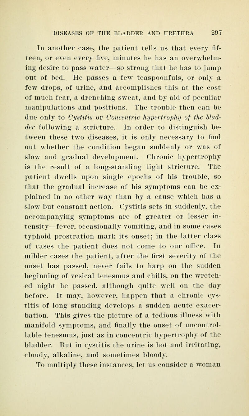 In another case, the patient tells us that every fif- teen, or even every five, minutes he has an overwhelm- ing desire to pass water—so strong that he has to jump out of bed. He passes a few teaspoonfuls, or only a few drops, of urine, and accomplishes this at the cost of much fear, a drenching sweat, and by aid of peculiar manipulations and positions. The trouble then can be due only to Cystitis or Concentric hypertrophy of the blad- der following a stricture. In order to distinguish be- tween these two diseases, it is only necessary to find out whether the condition began suddenly or was of slow and gradual development. Chronic hypertrophy is the result of a long-standing tight stricture. The patient dwells upon single epochs of his trouble, so that the gradual increase of his symptoms can be ex- plained in no other way than by a cause which has a slow but constant action. Cystitis sets in suddenly, the accompanying symptoms are of greater or lesser in- tensity—fever, occasionally vomiting, and in some cases typhoid prostration mark its onset; in the latter class of cases the patient does not come to our office. In milder cases the patient, after the first severity of the onset has passed, never fails to harp on the sudden beginning of vesical tenesmus and chills, on the wretch- ed night he passed, although quite well on the day before. It may, however, happen that a chronic cys- titis of long standing develops a sudden acute exacer- bation. This gives the picture of a tedious illness with manifold symptoms, and finally the onset of uncontrol- lable tenesmus, just as in concentric hypertrophy of the bladder. But in cystitis the urine is hot and irritating, cloudy, alkaline, and sometimes bloody. To multiply these instances, let us consider a woman