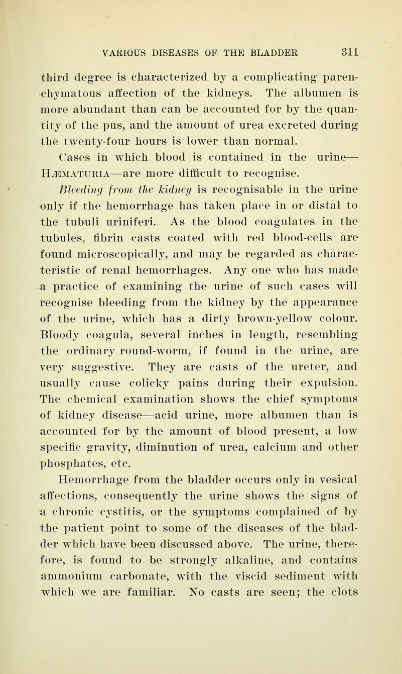 third degree is characterized by a complicating paren- chymatous affection of the kidneys. The albumen is more abundant than can be accounted for by the quan- tity of the pus, and the amount of urea excreted during the twenty-four hours is lower than normal. Cases in which blood is contained in the urine— Hematuria—are more difficult to recognise. Bleeding from the kidney is recognisable in the urine only if the hemorrhage has taken place in or distal to the tubuli uriniferi. As the blood coagulates in the tubules, fibrin casts coated with red blood-cells are found microscopically, and may be regarded as charac- teristic of renal hemorrhages. Any one who has made a practice of examining the urine of such cases will recognise bleeding from the kidney by the appearance of the urine, which has a dirty brown-yellow colour. Bloody coagula, several inches in length, resembling the ordinary round-worm, if found in the urine, are very suggestive. They are casts of the ureter, and usually cause colicky pains during their expulsion. The chemical examination shows the chief symptoms of kidney disease—acid urine, more albumen than is accounted for by the amount of blood present, a low specific gravity, diminution of urea, calcium and other phosphates, etc. Hemorrhage from the bladder occurs only in vesical affections, consequently the urine shows the signs of a chronic cystitis, or the symptoms complained of by the patient point to some of the diseases of the blad- der which have been discussed above. The urine, there- fore, is found to be strongly alkaline, and contains ammonium carbonate, with the viscid sediment with which we are familiar. No casts are seen; the clots