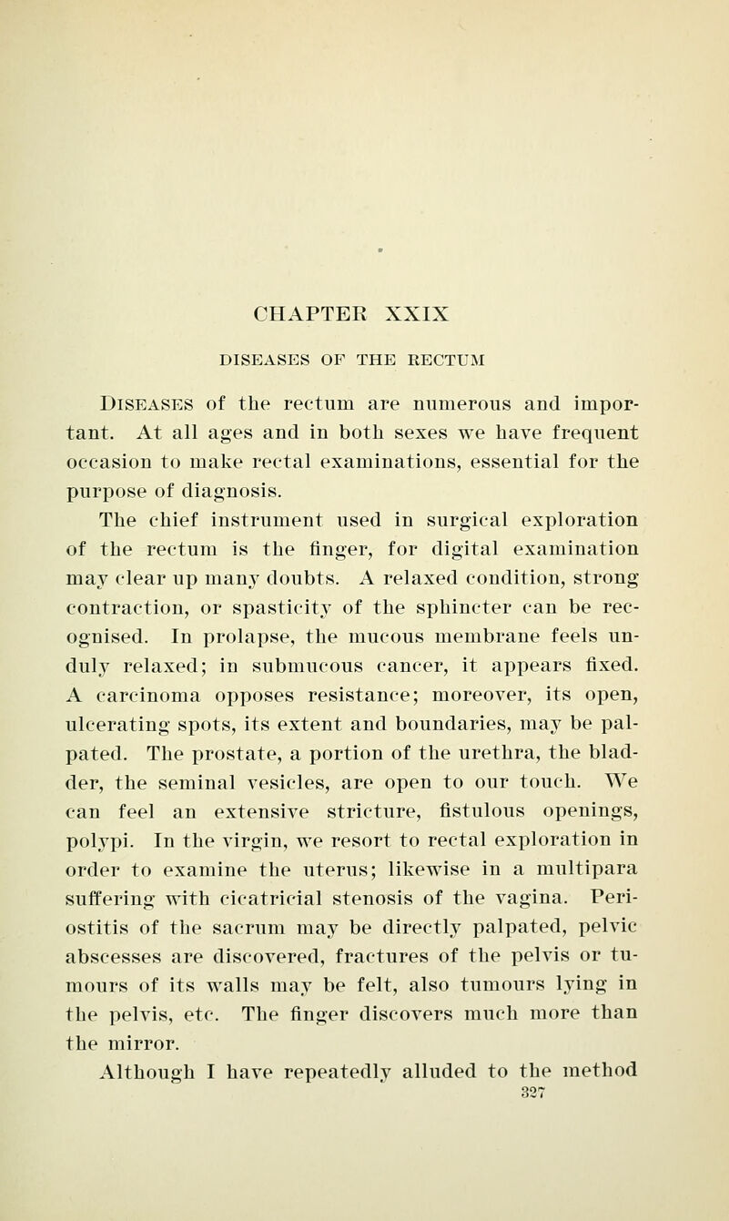 DISEASES OF THE RECTUM Diseases of the rectum are numerous and impor- tant. At all ages and in both sexes we have frequent occasion to make rectal examinations, essential for the purpose of diagnosis. The chief instrument used in surgical exploration of the rectum is the finger, for digital examination may clear up many doubts. A relaxed condition, strong contraction, or spasticity of the sphincter can be rec- ognised. In prolapse, the mucous membrane feels un- duly relaxed; in submucous cancer, it appears fixed. A carcinoma opposes resistance; moreover, its open, ulcerating spots, its extent and boundaries, may be pal- pated. The prostate, a portion of the urethra, the blad- der, the seminal vesicles, are open to our touch. We can feel an extensive stricture, fistulous openings, polypi. In the virgin, we resort to rectal exploration in order to examine the uterus; likewise in a multipara suffering with cicatricial stenosis of the vagina. Peri- ostitis of the sacrum may be directly palpated, pelvic- abscesses are discovered, fractures of the pelvis or tu- mours of its walls may be felt, also tumours lying in the pelvis, etc. The finger discovers much more than the mirror. Although I have repeatedly alluded to the method